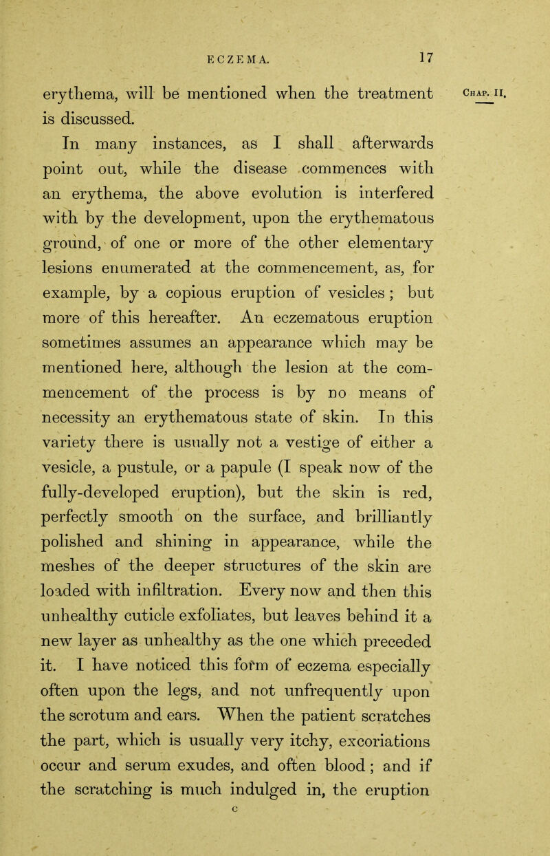 erythema, will be mentioned when the treatment cha^ii. is discussed. In many instances, as I shall afterwards point out, while the disease commences with an erythema, the above evolution is interfered with by the development, upon the erythematous ground, of one or more of the other elementary lesions enumerated at the commencement, as, for example, by a copious eruption of vesicles ; but more of this hereafter. An eczematous eruption sometimes assumes an appearance which may be mentioned here, although the lesion at the com- mencement of the process is by no means of necessity an erythematous state of skin. In this variety there is usually not a vestige of either a vesicle, a pustule, or a papule (I speak now of the fully-developed eruption), but the skin is red, perfectly smooth on the surface, and brilliantly polished and shining in appearance, while the meshes of the deeper structures of the skin are loaded with infiltration. Every now and then this unhealthy cuticle exfoliates, but leaves behind it a new layer as unhealthy as the one which preceded it. I have noticed this form of eczema especially often upon the legs, and not unfrequently upon the scrotum and ears. When the patient scratches the part, which is usually very itchy, excoriations occur and serum exudes, and often blood; and if the scratching is much indulged in, the eruption c