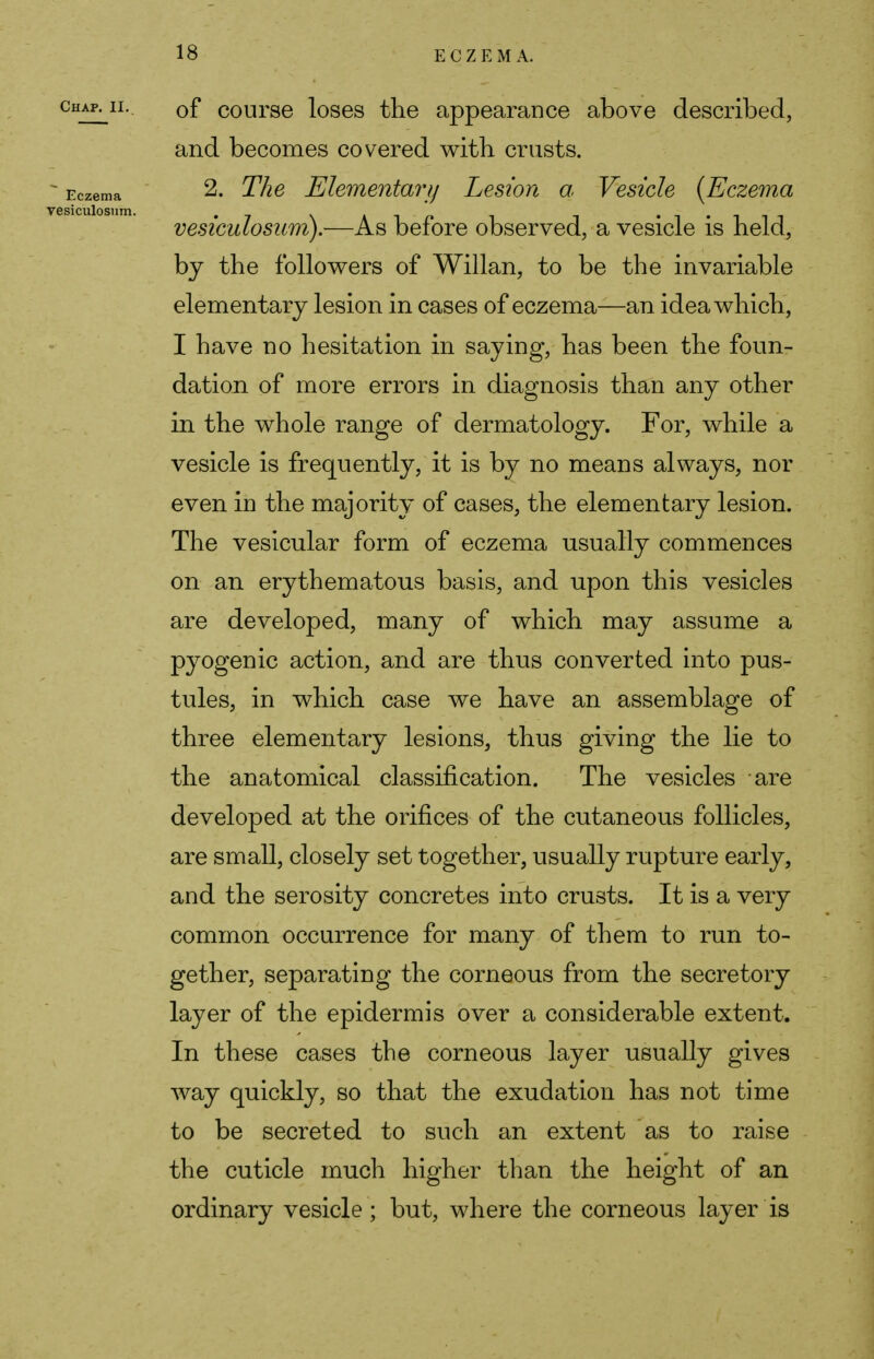 of course loses the appearance above described, and becomes covered with crusts. 2. The Elementary Lesion a Vesicle [Eczema vesiculosum).—As before observed, a vesicle is held, by the followers of Willan, to be the invariable elementary lesion in cases of eczema—an idea which, I have no hesitation in saying, has been the foun- dation of more errors in diagnosis than any other in the whole range of dermatology. For, while a vesicle is frequently, it is by no means always, nor even in the majority of cases, the elementary lesion. The vesicular form of eczema usually commences on an erythematous basis, and upon this vesicles are developed, many of which may assume a pyogenic action, and are thus converted into pus- tules, in which case we have an assemblage of three elementary lesions, thus giving the lie to the anatomical classification. The vesicles are developed at the orifices of the cutaneous follicles, are small, closely set together, usually rupture early, and the serosity concretes into crusts. It is a very common occurrence for many of them to run to- gether, separating the corneous from the secretory layer of the epidermis over a considerable extent. In these cases the corneous layer usually gives way quickly, so that the exudation has not time to be secreted to such an extent as to raise the cuticle much higher than the height of an ordinary vesicle ; but, where the corneous layer is