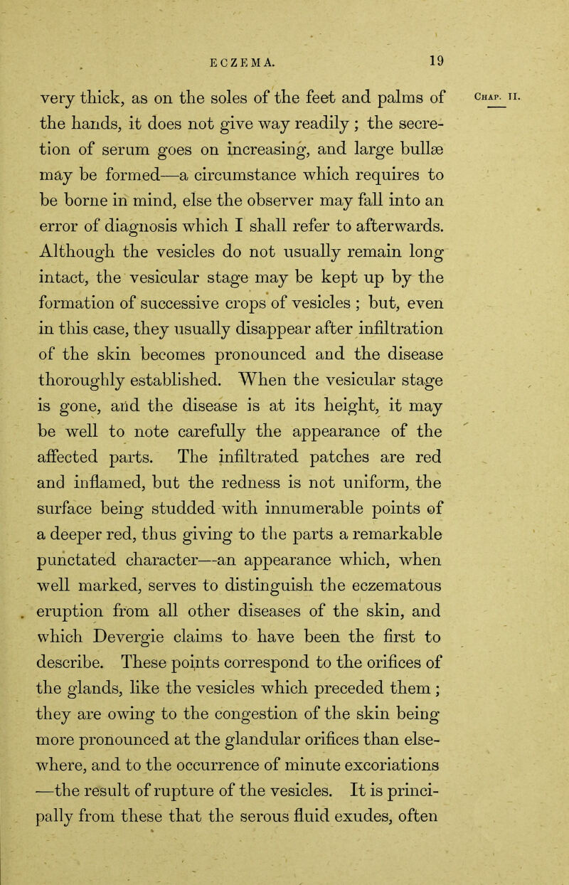 very thick, as on the soles of the feet and palms of the hands, it does not give way readily ; the secre- tion of serum goes on increasing, and large bullae may be formed—a circumstance which requires to be borne in mind, else the observer may fall into an error of diagnosis which I shall refer to afterwards. Although the vesicles do not usually remain long intact, the vesicular stage may be kept up by the formation of successive crops of vesicles ; but, even in this case, they usually disappear after infiltration of the skin becomes pronounced and the disease thoroughly established. When the vesicular stage is gone, and the disease is at its height, it may be well to note carefully the appearance of the affected parts. The infiltrated patches are red and inflamed, but the redness is not uniform, the surface being studded with innumerable points of a deeper red, thus giving to the parts a remarkable punctated character—an appearance which, when well marked, serves to distinguish the eczematous . eruption from all other diseases of the skin, and which Devergie claims to have been the first to describe. These points correspond to the orifices of the glands, like the vesicles which preceded them ; they are owing to the congestion of the skin being more pronounced at the glandular orifices than else- where, and to the occurrence of minute excoriations —the result of rupture of the vesicles. It is princi- pally from these that the serous fluid exudes, often