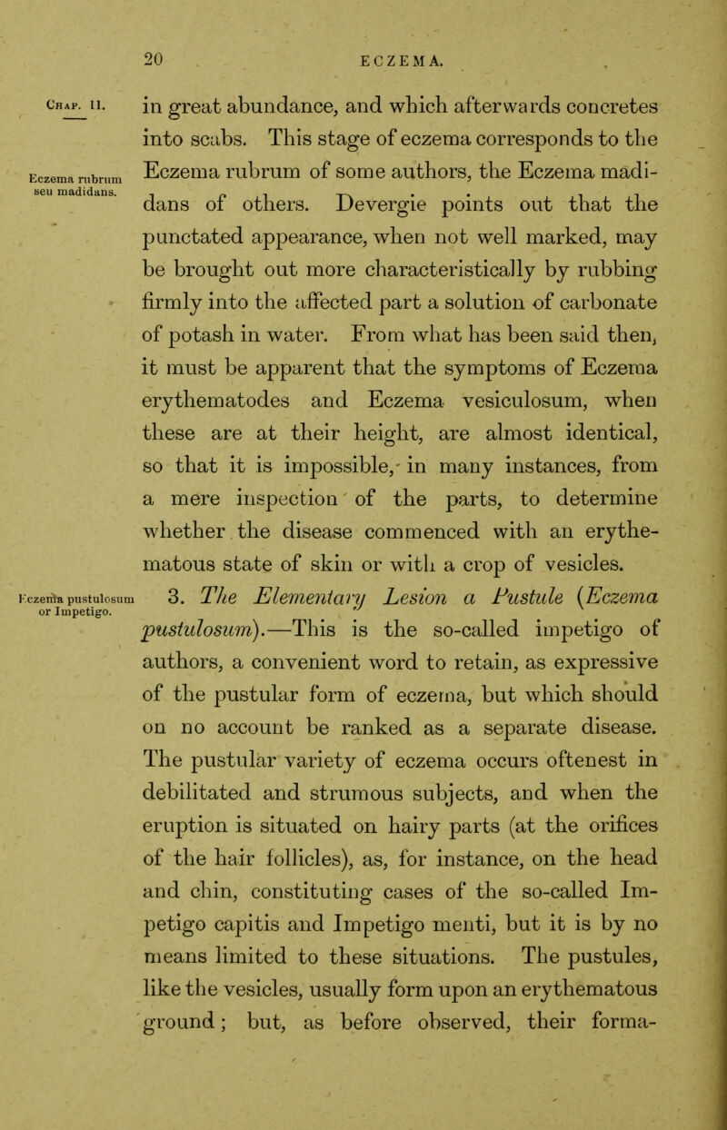Chap. 11. Eczema rubrum seu madidans. in great abundance, and which afterwards concretes into scabs. This stage of eczema corresponds to the Eczema rubrum of some authors, the Eczema madi- dans of others. Devergie points out that the punctated appearance, when not well marked, may be brought out more characteristically by rubbing firmly into the affected part a solution of carbonate of potash in water. From what has been said then, it must be apparent that the symptoms of Eczema erythematodes and Eczema vesiculosum, when these are at their height, are almost identical, so that it is impossible,- in many instances, from a mere inspection of the parts, to determine whether , the disease commenced with an erythe- matous state of skin or with a crop of vesicles, czeriia pustulosum 3. The Elementary Lesion a Fustule (Eczema or Impetigo. pustulosum).—This is the so-called impetigo of authors, a convenient word to retain, as expressive of the pustular form of eczema, but which should on no account be ranked as a separate disease. The pustular variety of eczema occurs often est in debilitated and strumous subjects, and when the eruption is situated on hairy parts (at the orifices of the hair follicles), as, for instance, on the head and chin, constituting cases of the so-called Im- petigo capitis and Impetigo menti, but it is by no means limited to these situations. The pustules, like the vesicles, usually form upon an erythematous ground; but, as before observed, their forma-