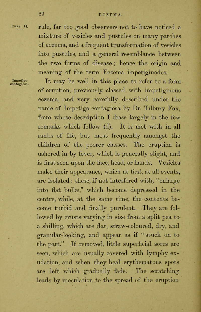 chap^ii. rule, far too good observers not to have noticed a mixture of vesicles and pustules on many patches of eczema, and a frequent transformation of vesicles into pustules, and a general resemblance between the two forms of disease; hence the origin and meaning of the term Eczema impetiginodes. SgiSa. ^ ma7 ^e we^ ^n ^is place to refer to a form of eruption, previously classed with impetiginous eczema, and very carefully described under the name of Impetigo contagiosa by Dr. Tilbury Fox, from whose description I draw largely in the few remarks which follow (d). It is met with in all ranks of life, but most frequently amongst the children of the poorer classes. The eruption is ushered in by fever, which is generally slight, and is first seen upon the face, head, or hands. Vesicles make their appearance, which at first, at all events, are isolated: these, if not interfered with, enlarge into flat bulke, which become depressed in the centre, while, at the same time, the contents be- come turbid and finally purulent. They are fol- lowed by crusts varying in size from a split pea to a shilling, which are flat, straw-coloured, dry, and granular-looking, and appear as if stuck on to the part. If removed, little superficial sores are seen, which are usually covered with lymphy ex- udation, and when they heal erythematous spots are left which gradually fade. The scratching leads by inoculation to the spread of the eruption
