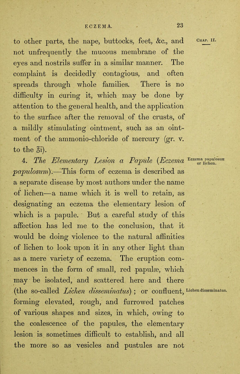 to other parts, the nape, buttocks, feet, &c, and Chap- n- not unfrequently the mucous membrane of the eves and nostrils suffer in a similar manner. The complaint is decidedly contagious, and often spreads through whole families. There is no difficulty in curing it, which may be done by attention to the general health, and the application to the surface after the removal of the crusts, of a mildly stimulating ointment, such as an oint- ment of the ammonio-chloride of mercury (gr. v. to the 4. The Elementary Lesion a Papule {Eczema EcTr^Sn.0SUlr papulosum).—This form of eczema is described as a separate disease, by most authors under the name of lichen—a name which it is well to retain, as designating an eczema the elementary lesion of which is a papule. But a careful study of this affection has led me to the conclusion, that it would be doing violence to the natural affinities of lichen to look upon it in any other light than as a mere variety of eczema. The eruption com- mences in the form of small, red papulae, which may be isolated, and scattered here and there (the so-called Lichen olisseminatus) ; or confluent, Lichendisseminatus. forming elevated, rough, and furrowed patches of various shapes and sizes, in which, owing to the coalescence of the papules, the elementary lesion is sometimes difficult to establish, and all the more so as vesicles and pustules are not