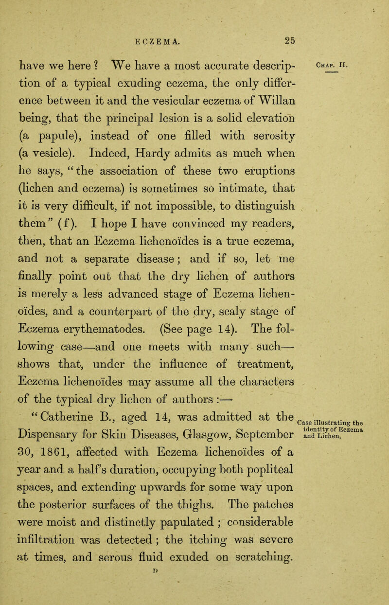 have we here ? We have a most accurate descrip- chap^ii. tion of a typical exuding eczema, the only differ- ence between it and the vesicular eczema of Willan being, that the principal lesion is a solid elevation (a papule), instead of one filled with serosity (a vesicle). Indeed, Hardy admits as much when he says, the association of these two eruptions (lichen and eczema) is sometimes so intimate, that it is very difficult, if not impossible, to distinguish them (f). I hope I have convinced my readers, then, that an Eczema lichenoides is a true eczema, and not a separate disease; and if so, let me finally point out that the dry lichen of authors is merely a less advanced stage of Eczema lichen- oides, and a counterpart of the dry, scaly stage of Eczema erythematodes. (See page 14). The fol- lowing case—and one meets with many such— shows that, under the influence of treatment, Eczema lichenoides may assume all the characters of the typical dry lichen of authors :— Catherine B., aged 14, was admitted at the _ .„ 4. iV 7 o 7 Case illustrating the Dispensary for Skin Diseases, Glasgow, September and Lichen. 30, 1861, affected with Eczema lichenoides of a year and a half s duration, occupying both popliteal spaces, and extending upwards for some way upon the posterior surfaces of the thighs. The patches were moist and distinctly papulated ; considerable infiltration was detected; the itching was severe at times, and serous fluid exuded on scratching.