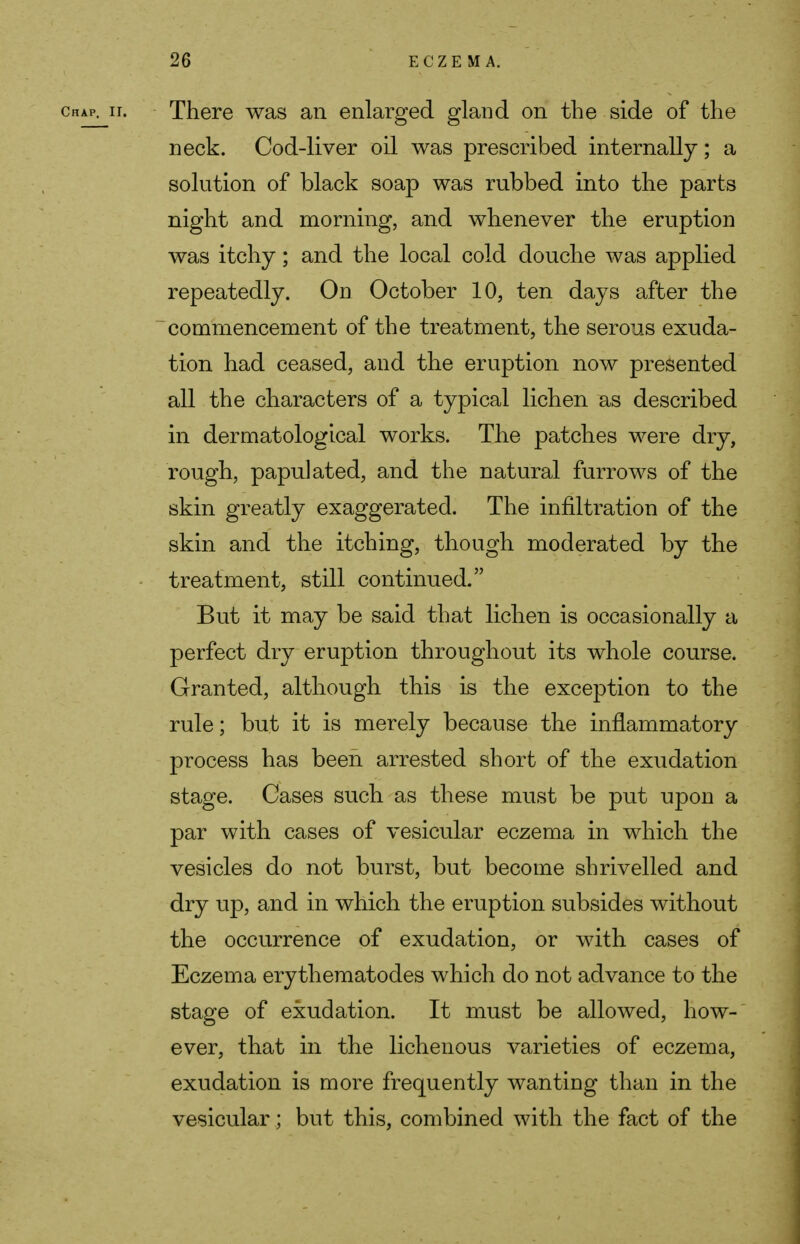 chap, ii. There was an enlarged gland on the side of the neck. Cod-liver oil was prescribed internally; a solution of black soap was rubbed into the parts night and morning, and whenever the eruption was itchy; and the local cold douche was applied repeatedly. On October 10, ten days after the commencement of the treatment, the serous exuda- tion had ceased, and the eruption now presented all the characters of a typical lichen as described in dermatological works. The patches were dry, rough, papulated, and the natural furrows of the skin greatly exaggerated. The infiltration of the skin and the itching, though moderated by the treatment, still continued. But it may be said that lichen is occasionally a perfect dry eruption throughout its whole course. Granted, although this is the exception to the rule; but it is merely because the inflammatory process has been arrested short of the exudation stage. Cases such as these must be put upon a par with cases of vesicular eczema in which the vesicles do not burst, but become shrivelled and dry up, and in which the eruption subsides without the occurrence of exudation, or with cases of Eczema erythematodes which do not advance to the stage of exudation. It must be allowed, how- ever, that in the lichenous varieties of eczema, exudation is more frequently wanting than in the vesicular; but this, combined with the fact of the