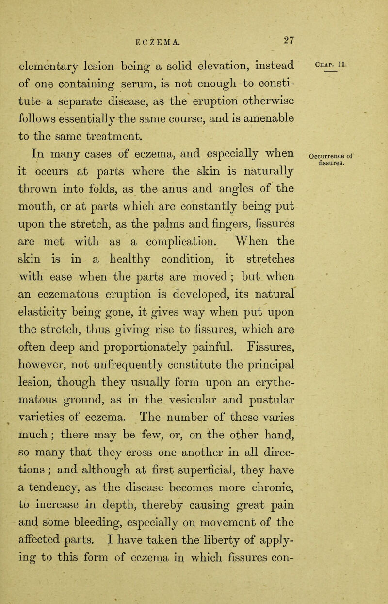 elementary lesion being a solid elevation, instead Chap- n- of one containing serum, is not enough to consti- tute a separate disease, as the eruption otherwise follows essentially the same course, and is amenable to the same treatment. In many cases of eczema, and especially when occurrence ot fissures. it occurs at parts where the skin is naturally thrown into folds, as the anus and angles of the mouth, or at parts which are constantly being put upon the stretch, as the palms and fingers, fissures are met with as a complication. When the skin is in a healthy condition, it stretches with ease when the parts are moved ; but when an eczematous eruption is developed, its natural elasticity being gone, it gives way when put upon the stretch, thus giving rise to fissures, which are often deep and proportionately painful. Fissures, however, not unfrequently constitute the principal lesion, though they usually form upon an erythe- matous ground, as in the vesicular and pustular varieties of eczema. The number of these varies much; there may be few, or, on the other hand, so many that they cross one another in all direc- tions ; and although at first superficial, they have a tendency, as the disease becomes more chronic, to increase in depth, thereby causing great pain and some bleeding, especially on movement of the affected parts. I have taken the liberty of apply- ing to this form of eczema in which fissures con-