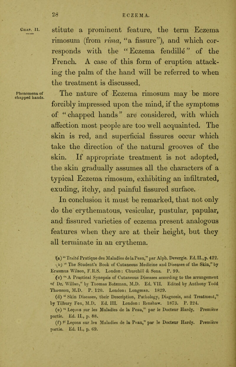 chap^ii. stitute a prominent feature, the term Eczema rimosum (from rima, a fissure), and which cor- responds with the  Eczema fendille of the French. A case of this form of eruption attack- ing the palm of the hand will be referred to when the treatment is discussed. Phenomena of The nature of Eczema rimosum may be more chapped hands. >> forcibly impressed upon the mind, if the symptoms of  chapped hands are considered, with which affection most people are too well acquainted. The skin is red, and superficial fissures occur which take the direction of the natural grooves of the skin. If appropriate treatment is not adopted, the skin gradually assumes all the characters of a typical Eczema rimosum, exhibiting an infiltrated, exuding, itchy, and painful fissured surface. In conclusion it must be remarked, that not only do the'erythematous, vesicular, pustular, papular, and fissured varieties of eczema present analogous features when they are at their height, but they all terminate in an erythema. (a)  Traite Pratique des Maladies delaPeau, par Alph. Devergie. Ed. II., p. 422. ^b) The Student's Book of Cutaneous Medicine and Diseases of the Skin, by Erasmus Wilson, F.E.S. London: Churchill & Sons. P. 99. (c) u A Practical Synopsis of Cutaneous Diseases according to the arrangement of Dr. Willan, by Thomas Bateman, M.D. Ed. VII. Edited by Anthony Todd Thomson, M.D. P. 120. London: Longman. 1829. (d) u Skin Diseases, their Description, Pathology, Diagnosis, and Treatment, by Tilbury Fox, M.D. Ed. III. London: Renshaw. 1873. P. 224. (e)  Lecons sur les Maladies de la Peau, par le Docteur Hardy. Premiere partie. Ed. II., p. 88. (f) i* Lecons sur les Maladies de la Peau, par le Docteur Hardy. Premiere partie. Ed. II., p. G9.