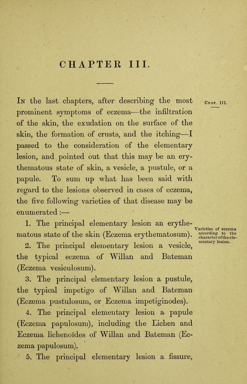 In the last chapters, after describing the most CnAP. In. prominent symptoms of eczema—the infiltration of the skin, the exudation on the surface of the skin, the formation of crusts, and the itching—I passed to the consideration of the elementary lesion, and pointed out that this may be an ery- thematous state of skin, a vesicle, a pustule, or a papule. To sum up what has been said with regard to the lesions observed in cases of eczema, the five following varieties of that disease may be enumerated :— 1. The principal elementary lesion an erythe- Varieties of eczema matous state of the skin (Eczema erythematosum). cSctefoftheefe3- rp, . . -, , -, . -, mentary lesion. 2. Ine principal elementary lesion a vesicle, the typical eczema of Willan and Bateman (Eczema vesiculosum). 3. The principal elementary lesion a pustule, the typical impetigo of Willan and Bateman (Eczema pustulosum, or Eczema impetiginodes). 4. The principal elementary lesion a papule (Eczema papulosum), including the Lichen and Eczema lichenoides of Willan and Bateman (Ec- zema papulosum). 5. The principal elementary lesion a fissure,