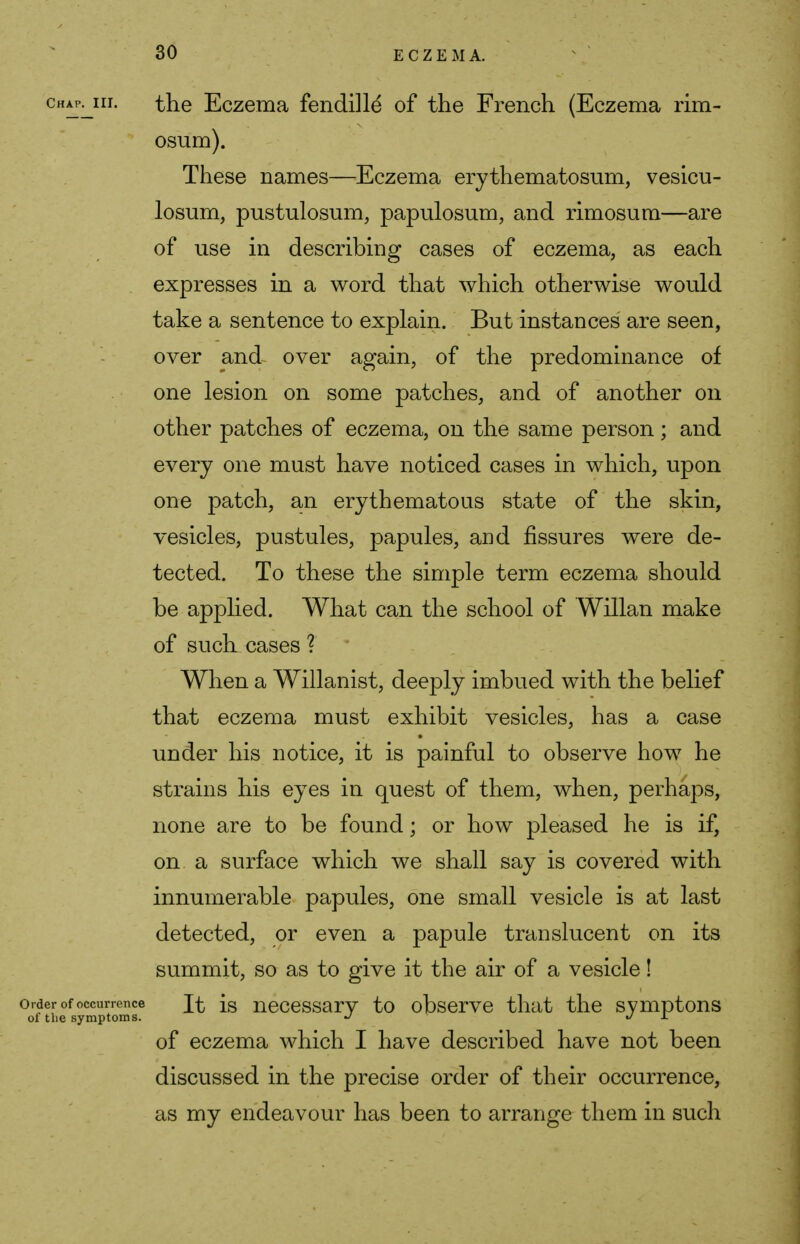 chap^iii. the Eczema fendille of the French (Eczema rim- osum). These names—Eczema erythematosum, vesicu- losum, pustulosum, papulosum, and rimosum—are of use in describing cases of eczema, as each , expresses in a word that which otherwise would take a sentence to explain. But instances are seen, over and over again, of the predominance of one lesion on some patches, and of another on other patches of eczema, on the same person; and every one must have noticed cases in which, upon one patch, an erythematous state of the skin, vesicles, pustules, papules, and fissures were de- tected. To these the simple term eczema should be applied. What can the school of Willan make of such cases ? When a Willanist, deeply imbued with the belief that eczema must exhibit vesicles, has a case under his notice, it is painful to observe how he strains his eyes in quest of them, when, perhaps, none are to be found; or how pleased he is if, on a surface which we shall say is covered with innumerable papules, one small vesicle is at last detected, or even a papule translucent on its summit, so as to give it the air of a vesicle! order of occurrence It is necessary to observe that the symptons of the symptoms. ^ J L of eczema which I have described have not been discussed in the precise order of their occurrence, as my endeavour has been to arrange them in such