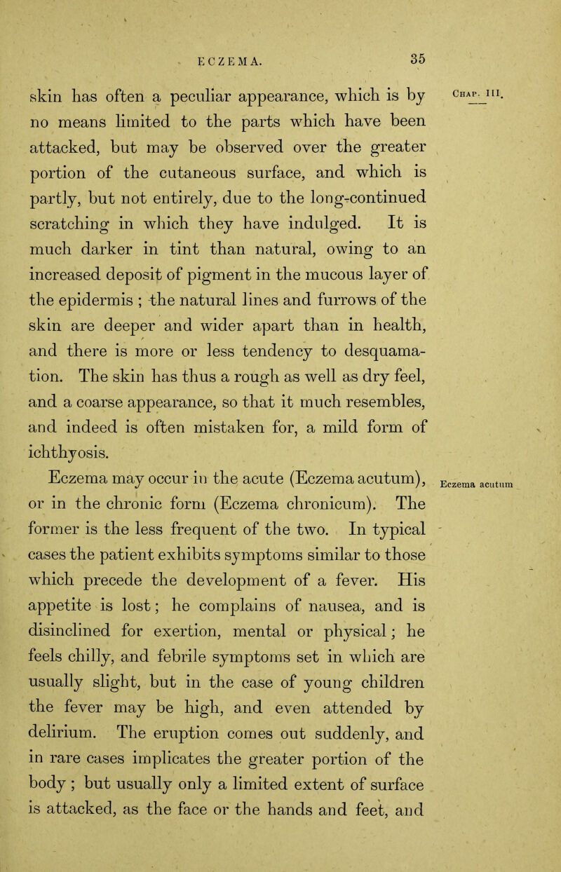 skin has often a peculiar appearance, which is by no means limited to the parts which have been attacked, but may be observed over the greater portion of the cutaneous surface, and which is partly, but not entirely, due to the long-continued scratching in which they have indulged. It is much darker in tint than natural, owing to an increased deposit of pigment in the mucous layer of the epidermis ; -the natural lines and furrows of the skin are deeper and wider apart than in health, and there is more or less tendency to desquama- tion. The skin has thus a rough as well as dry feel, and a coarse appearance, so that it much resembles, and indeed is often mistaken for, a mild form of ichthyosis. Eczema may occur in the acute (Eczema acutum), or in the chronic form (Eczema chronicum). The former is the less frequent of the two. In typical cases the patient exhibits symptoms similar to those which precede the development of a fever. His appetite is lost; he complains of nausea, and is disinclined for exertion, mental or physical; he feels chilly, and febrile symptoms set in which are usually slight, but in the case of young children the fever may be high, and even attended by delirium. The eruption comes out suddenly, and in rare cases implicates the greater portion of the body ; but usually only a limited extent of surface is attacked, as the face or the hands and feet, and