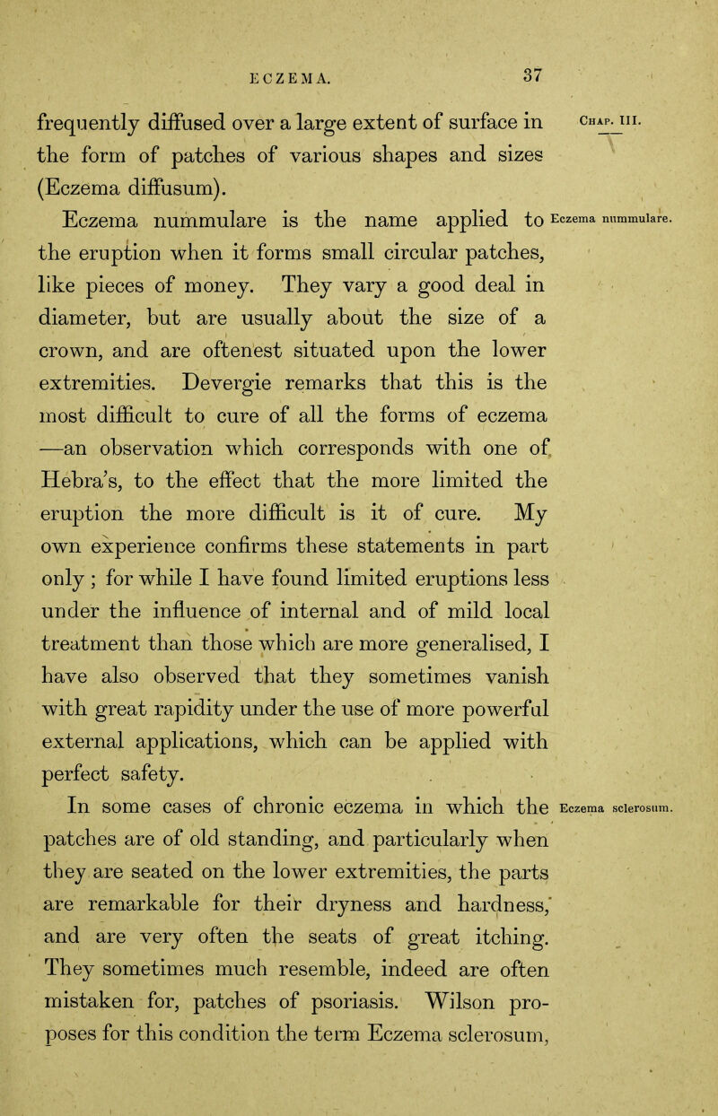 frequently diffused over a large extent of surface in chap^iii. the form of patches of various shapes and sizes (Eczema diffusum). Eczema nummulare is the name applied to Eczema nummuiare. the eruption when it forms small circular patches, like pieces of money. They vary a good deal in diameter, but are usually about the size of a crown, and are oftenest situated upon the lower extremities. Devergie remarks that this is the most difficult to cure of all the forms of eczema —an observation which corresponds with one of Hebra's, to the effect that the more limited the eruption the more difficult is it of cure. My own experience confirms these statements in part only ; for while I have found limited eruptions less under the influence of internal and of mild local treatment than those which are more generalised, I have also observed that they sometimes vanish with great rapidity under the use of more powerful external applications, which can be applied with perfect safety. In some cases of chronic eczema in which the Eczema scierosum. patches are of old standing, and particularly when they are seated on the lower extremities, the parts are remarkable for their dryness and hardness,' and are very often the seats of great itching. They sometimes much resemble, indeed are often mistaken for, patches of psoriasis. Wilson pro- poses for this condition the term Eczema scierosum,