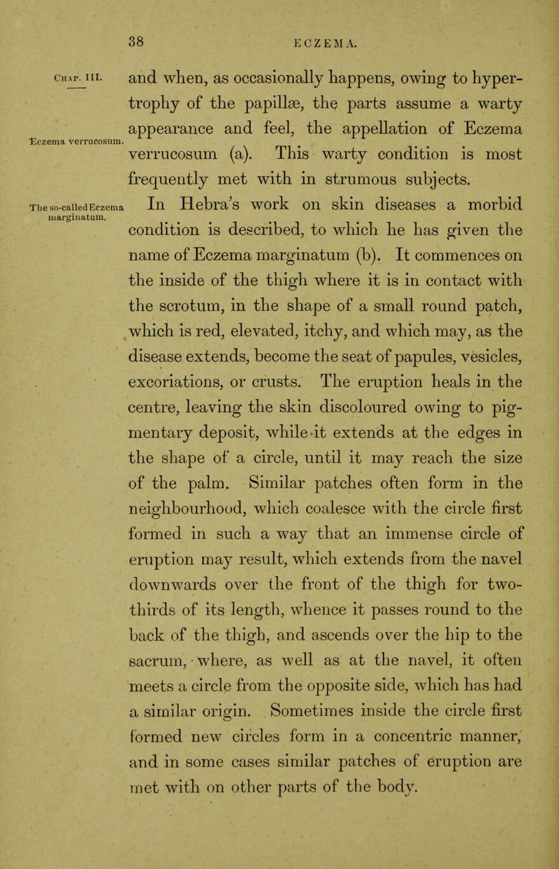 citAP. in. and when, as occasionally happens, owing to hyper- trophy of the papillae, the parts assume a warty appearance and feel, the appellation of Eczema Eczema verrucosum. verrucosum (a). This warty condition is most frequently met with in strumous subjects. The so-called Eczema In Hebra's work on skin diseases a morbid marginatum. condition is described, to which he has given the name of Eczema marginatum (b). It commences on the inside of the thigh where it is in contact with the scrotum, in the shape of a small round patch, which is red, elevated, itchy, and which may, as the disease extends, become the seat of papules, vesicles, excoriations, or crusts. The eruption heals in the centre, leaving the skin discoloured owing to pig- mentary deposit, while-it extends at the edges in the shape of a circle, until it may reach the size of the palm. Similar patches often form in the neighbourhood, which coalesce with the circle first formed in such a way that an immense circle of eruption may result, which extends from the navel downwards over the front of the thigh for two- thirds of its length, whence it passes round to the back of the thigh, and ascends over the hip to the sacrum, - where, as well as at the navel, it often meets a circle from the opposite side, which has had a similar origin. Sometimes inside the circle first formed new circles form in a concentric manner, and in some cases similar patches of eruption are met with on other parts of the body.