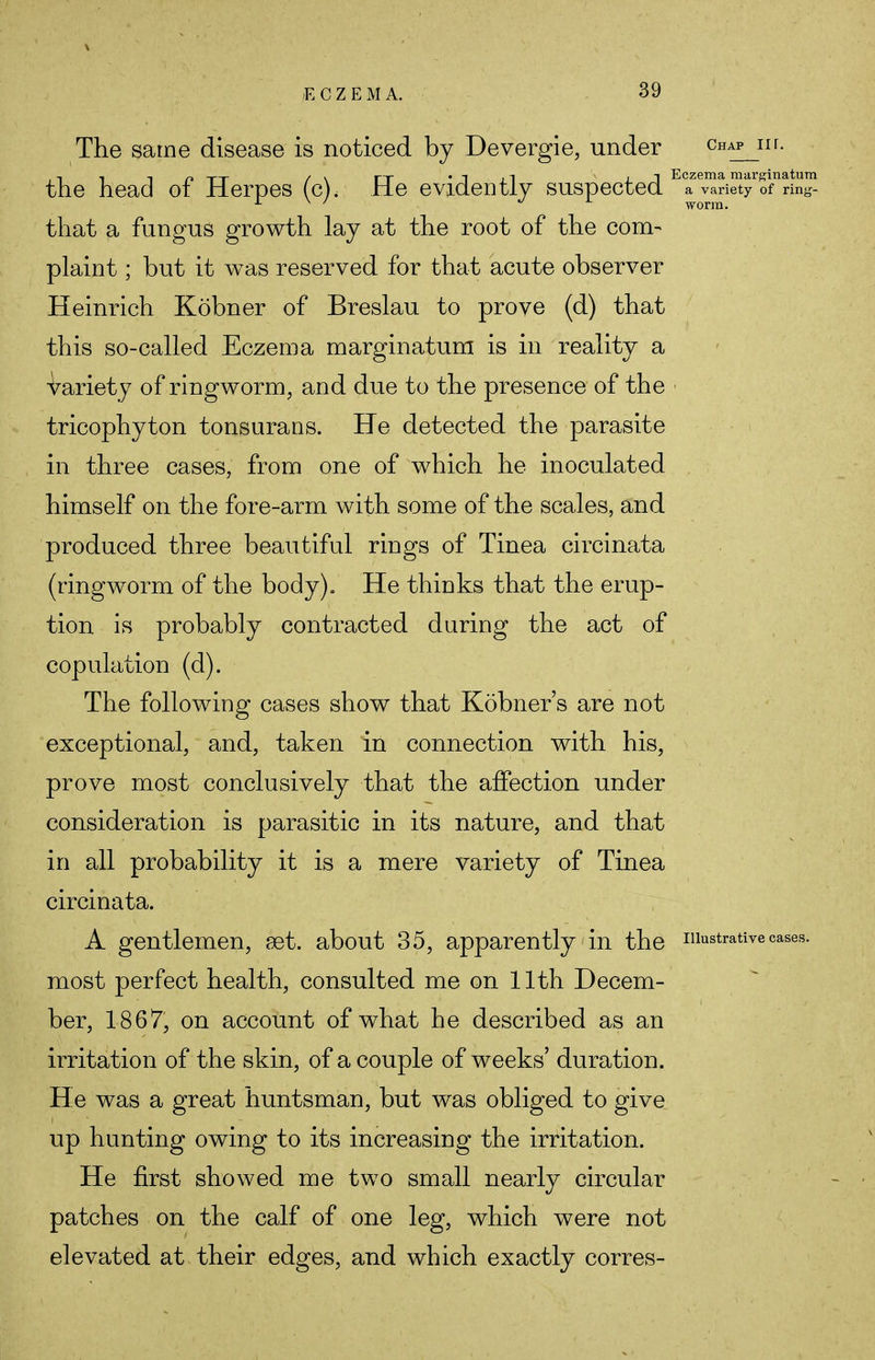 The same disease is noticed by Devergie, under Chap 11 r- the head of Herpes (c), He evidently suspected E?e™?iety 5fnri: that a fungus growth lay at the root of the com- plaint ; but it was reserved for that acute observer Heinrich Kobner of Breslau to prove (d) that this so-called Eczema marginatum is in reality a variety of ringworm, and due to the presence of the tricophyton tonsurans. He detected the parasite in three cases, from one of which he inoculated himself on the fore-arm with some of the scales, and produced three beautiful rings of Tinea circinata (ringworm of the body). He thinks that the erup- tion is probably contracted during the act of copulation (d). The following cases show that Kobner's are not exceptional, and, taken in connection with his, prove most conclusively that the affection under consideration is parasitic in its nature, and that in all probability it is a mere variety of Tinea circinata. A gentlemen, set. about 35, apparently in the illustrative case most perfect health, consulted me on 11th Decem- ber, 1867, on account of what he described as an irritation of the skin, of a couple of weeks' duration. He was a great huntsman, but was obliged to give up hunting owing to its increasing the irritation. He first showed me two small nearly circular patches on the calf of one leg, which were not elevated at their edges, and which exactly corres-