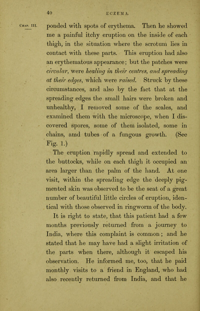 ponded with spots of erythema. Then he showed me a painful itchy eruption on the inside of each thigh, in the situation where the scrotum lies in contact with these parts. This eruption had also an erythematous appearance; but the patches were circular, were healing in their centres, and spreading at their edges, which were raised. Struck by these circumstances, and also by the fact that at the spreading edges the small hairs were broken and unhealthy, I removed some of the scales, and examined them with the microscope, when I dis- covered spores, some of them isolated, some in chains, amd tubes of a fungous growth. (See Fig. 1.) The eruption rapidly spread and extended to the buttocks, while on each thigh it occupied an area larger than the palm of the hand. At one visit, within the spreading edge the deeply pig- mented skin was observed to be the seat of a great number of beautiful little circles of eruption, iden- tical with those observed in ringworm of the body. It is right to state, that this patient had a few months previously returned from a journey to India, where this complaint is common; and he stated that he may have had a slight irritation of the parts when there, although it escaped his observation. He informed me, too, that he paid monthly visits to a friend in England, who had also recently returned from India, and that he