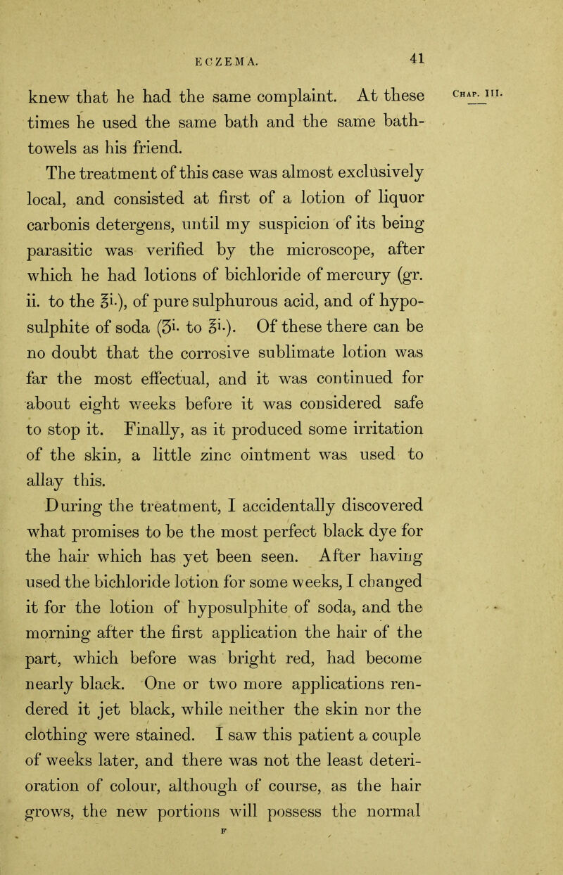 knew that he had the same complaint. At these times he used the same bath and the same bath- towels as his friend. The treatment of this case was almost exclusively local, and consisted at first of a lotion of liquor carbonis detergens, until my suspicion of its being parasitic was verified by the microscope, after which he had lotions of bichloride of mercury (gr. ii. to the gi-), of pure sulphurous acid, and of hypo- sulphite of soda (3i- to Of these there can be no doubt that the corrosive sublimate lotion was far the most effectual, and it was continued for about eight weeks before it was considered safe to stop it. Finally, as it produced some irritation of the skin, a little zinc ointment was used to allay this. During the treatment, I accidentally discovered what promises to be the most perfect black dye for the hair which has yet been seen. After having used the bichloride lotion for some weeks, I changed it for the lotion of hyposulphite of soda, and the morning after the first application the hair of the part, which before was bright red, had become nearly black. One or two more applications ren- dered it jet black, while neither the skin nor the clothing were stained. I saw this patient a couple of weeks later, and there was not the least deteri- oration of colour, although of course, as the hair grows, the new portions will possess the normal