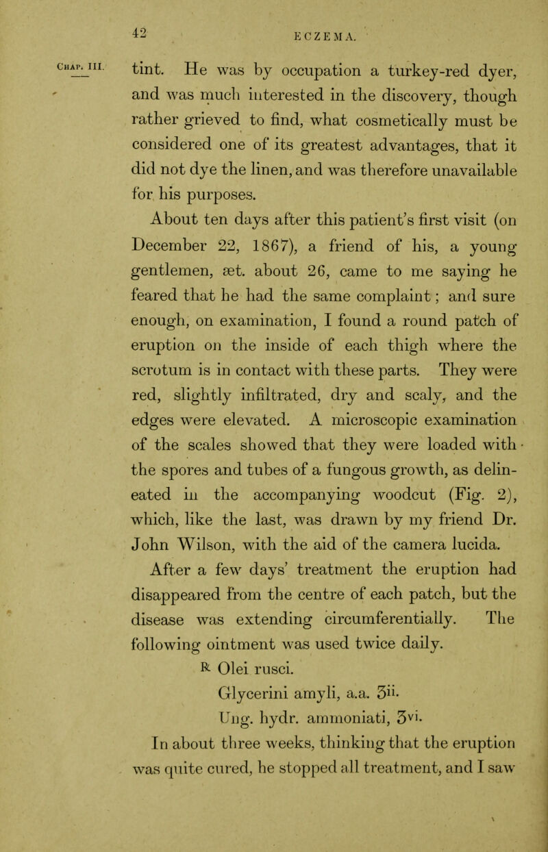tint. He was by occupation a turkey-red dyer, and was much interested in the discovery, though rather grieved to find, what cosmetically must be considered one of its greatest advantages, that it did not dye the linen, and was therefore unavailable for his purposes. About ten days after this patient's first visit (on December 22, 1867), a friend of his, a young gentlemen, set. about 26, came to me saying he feared that he had the same complaint; and sure enough, on examination, I found a round patch of eruption on the inside of each thigh where the scrotum is in contact with these parts. They were red, slightly infiltrated, dry and scaly, and the edges were elevated. A microscopic examination of the scales showed that they were loaded with the spores and tubes of a fungous growth, as delin- eated in the accompanying woodcut (Fig. 2), which, like the last, was drawn by my friend Dr. John Wilson, with the aid of the camera lucida. After a few days' treatment the eruption had disappeared from the centre of each patch, but the disease was extending circumferentiaily. The following ointment was used twice daily. R Olei rusci. Glycerini amyli, a.a. 5- Ung. hydr. ammoniati, 3vi- In about three weeks, thinking that the eruption was quite cured, he stopped all treatment, and I saw