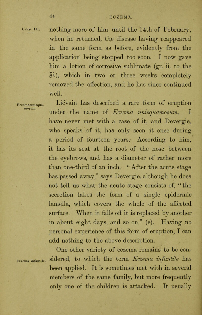 Chap. III. Eczema unisqua- mosum. Eczema infantile. nothing more of him until the 14th of February, when he returned, the disease having reappeared in the same form as before, evidently from the application being stopped too soon. I now gave him a lotion of corrosive sublimate (gr. ii. to the Si.), which in two or three weeks completely removed the affection, and he has since continued well. Lievain has described a rare form of eruption under the name of Eczema unisquamosum. I have never met with a case of it, and Devergie, who speaks of it, has only seen it once during a period of fourteen years. According to him, it has its seat at the root of the nose between the eyebrows, and has a diameter of rather more than one-third of an inch.  After the acute stage has passed away, says Devergie, although he does not tell us what the acute stage consists of, the secretion takes the form of a single epidermic lamella, which covers the whole of the affected surface. When it falls off it is replaced by another in about eight days, and so on  (e). Having no personal experience of this form of eruption, I can add nothing to the above description. One other variety of eczema remains to be con- sidered, to which the term Eczema infantile has been applied. It is sometimes met with in several members of the same family, but more frequently only one of the children is attacked. It usually