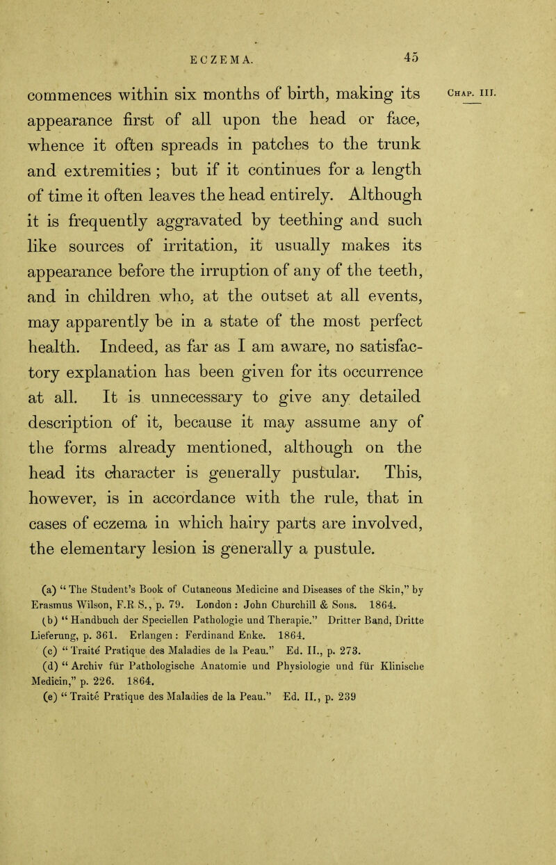 commences within six months of birth, making its appearance first of all upon the head or face, whence it often spreads in patches to the trunk and extremities ; but if it continues for a length of time it often leaves the head entirely. Although it is frequently aggravated by teething and such like sources of irritation, it usually makes its appearance before the irruption of any of the teeth, and in children who, at the outset at all events, may apparently be in a state of the most perfect health. Indeed, as far as I am aware, no satisfac- tory explanation has been given for its occurrence at all. It is unnecessary to give any detailed description of it, because it may assume any of the forms already mentioned, although on the head its character is generally pustular. This, however, is in accordance with the rule, that in cases of eczema in which hairy parts are involved, the elementary lesion is generally a pustule. (a) The Student's Book of Cutaneous Medicine and Diseases of the Skin, by Erasmus Wilson, F.RS., p. 79. London : John Churchill & Sons. 1864. (b)  Handbuch der Speciellen Pathologie und Therapie. Dritter Band, Dritte Lieferung, p. 361. Erlangen : Ferdinand Enke. 1864. (c)  Traite Pratique des Maladies de la Peau. Ed. II., p. 273. (d)  Archiv fur Pathologische Anatomie und Physiologie und fur Klinische Medicin, p. 226. 1864. (e)  Traite Pratique des Maladies de la Peau. Ed. II., p. 239