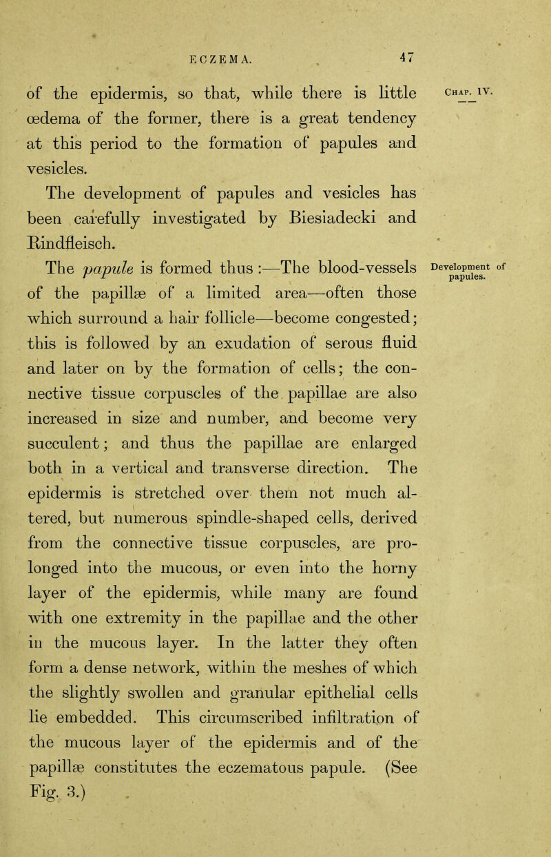 of the epidermis, so that, while there is little chap^iv. oedema of the former, there is a great tendency at this period to the formation of papules and vesicles. The development of papules and vesicles has been carefully investigated by Biesiadecki and Rindfleisch. The papule is formed thus :—The blood-vessels Dev^a°P^eesnt of of the papillae of a limited area—often those which surround a hair follicle—become congested; this is followed by an exudation of serous fluid and later on by the formation of cells; the con- nective tissue corpuscles of the papillae are also increased in size and number, and become very succulent; and thus the papillae are enlarged both in a vertical and transverse direction. The epidermis is stretched over them not much al- tered, but numerous spindle-shaped cells, derived from, the connective tissue corpuscles, are pro- longed into the mucous, or even into the horny layer of the epidermis, while many are found with one extremity in the papillae and the other in the mucous layer. In the latter they often form a dense network, within the meshes of which the slightly swollen and granular epithelial cells lie embedded. This circumscribed infiltration of the mucous layer of the epidermis and of the papillae constitutes the eczematous papule. (See Fig. 3.)