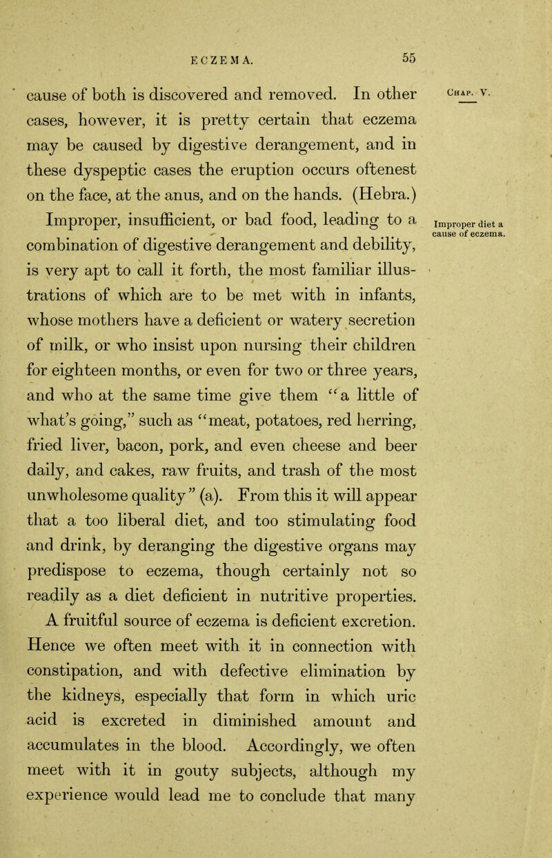 cause of both is discovered and removed. In other Chap- v- cases, however, it is pretty certain that eczema may be caused by digestive derangement, and in these dyspeptic cases the eruption occurs oftenest on the face, at the anus, and on the hands. (Hebra.) Improper, insufficient, or bad food, leading to a Improper diet a «*• * . ... cause of eczema. combination of digestive derangement and debility, is very apt to call it forth, the most familiar illus- trations of which are to be met with in infants, whose mothers have a deficient or watery secretion of milk, or who insist upon nursing their children for eighteen months, or even for two or three years, and who at the same time give them a little of what's going, such as meat, potatoes, red herring, fried liver, bacon, pork, and even cheese and beer daily, and cakes, raw fruits, and trash of the most unwholesome quality  (a). From this it will appear that a too liberal diet, and too stimulating food and drink, by deranging the digestive organs may predispose to eczema, though certainly not so readily as a diet deficient in nutritive properties. A fruitful source of eczema is deficient excretion. Hence we often meet with it in connection with constipation, and with defective elimination by the kidneys, especially that form in which uric acid is excreted in diminished amount and accumulates in the blood. Accordingly, we often meet with it in gouty subjects, although my experience would lead me to conclude that many
