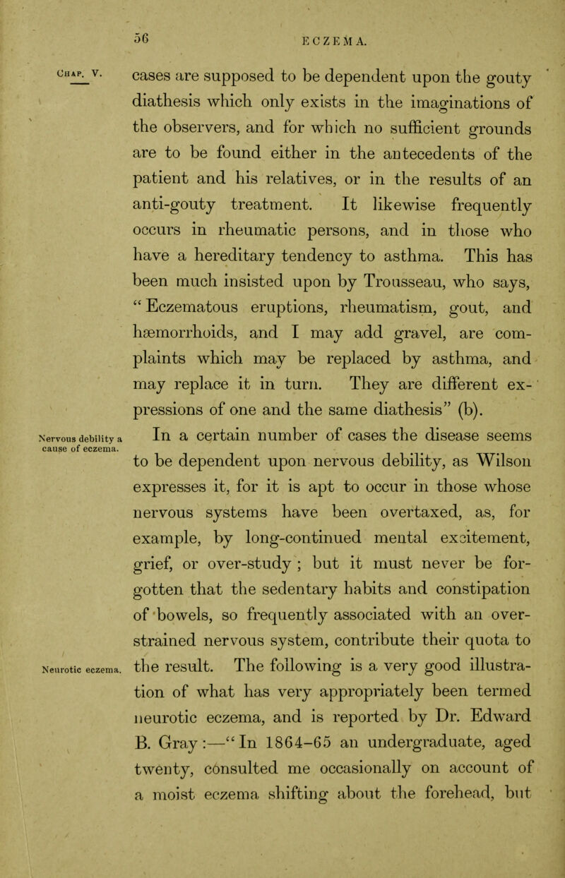 5(3 CHAP- v- cases are supposed to be dependent upon the gouty diathesis which only exists in the imaginations of the observers, and for which no sufficient grounds are to be found either in the antecedents of the patient and his relatives, or in the results of an anti-gouty treatment. It likewise frequently occurs in rheumatic persons, and in those who have a hereditary tendency to asthma. This has been much insisted upon by Trousseau, who says,  Eczematous eruptions, rheumatism, gout, and haemorrhoids, and I may add gravel, are com- plaints which may be replaced by asthma, and may replace it in turn. They are different ex- pressions of one and the same diathesis (b). Nervous debility a In a certain number of cases the disease seems cause of eczema. to be dependent upon nervous debility, as Wilson expresses it, for it is apt to occur in those whose nervous systems have been overtaxed, as, for example, by long-continued mental exoitement, grief, or over-study ; but it must never be for- gotten that the sedentary habits and constipation of bowels, so frequently associated with an over- strained nervous system, contribute their quota to Neurotic eczema, the result. The following is a very good illustra- tion of what has very appropriately been termed neurotic eczema, and is reported by Dr. Edward B. Gray:—In 1864-65 an undergraduate, aged twenty, consulted me occasionally on account of a moist eczema shifting about the forehead, but