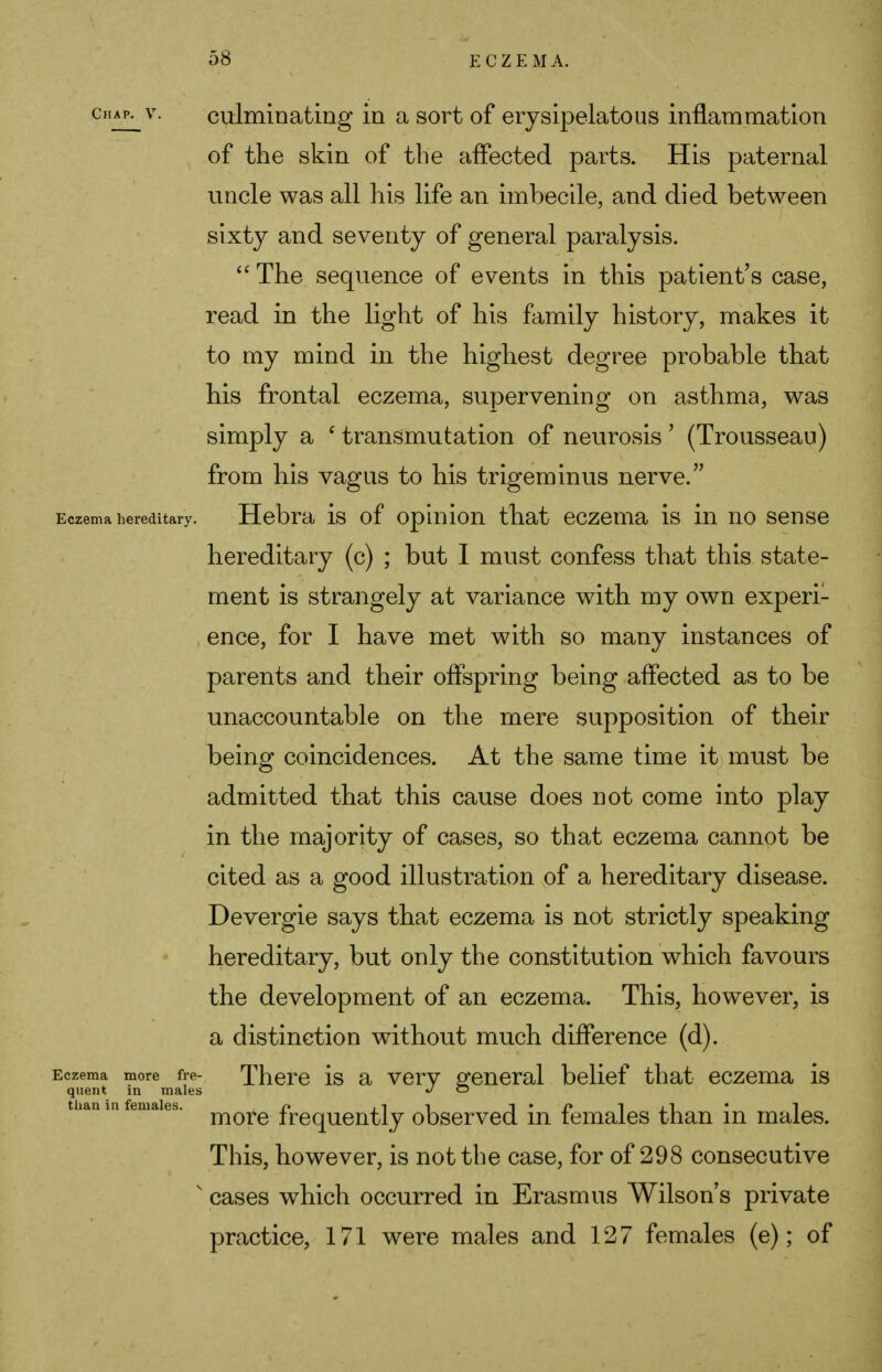 ghaiv v. culminating in a sort of erysipelatous inflammation of the skin of the affected parts. His paternal uncle was all his life an imbecile, and died between sixty and seventy of general paralysis.  The sequence of events in this patient's case, read in the light of his family history, makes it to my mind in the highest degree probable that his frontal eczema, supervening on asthma, was simply a c transmutation of neurosis' (Trousseau) from his vagus to his trigeminus nerve. Eczema hereditary. Hebra is of opinion that eczema is in no sense hereditary (c) ; but I must confess that this state- ment is strangely at variance with my own experi- ence, for I have met with so many instances of parents and their offspring being affected as to be unaccountable on the mere supposition of their being coincidences. At the same time it must be admitted that this cause does not come into play in the majority of cases, so that eczema cannot be cited as a good illustration of a hereditary disease. Devergie says that eczema is not strictly speaking hereditary, but only the constitution which favours the development of an eczema. This, however, is a distinction without much difference (d). Eczema more fre- There is a verv general belief that eczema is quent m males •/ ° than in females. r» , ^ i i • f» 1 j_ 1 • 1 more frequently observed m females than m males. This, however, is not the case, for of 298 consecutive v cases which occurred in Erasmus Wilson's private practice, 171 were males and 127 females (e); of