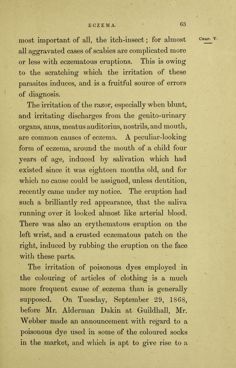 most important of all, the itch-insect; for almost all aggravated cases of scabies are complicated more or less with eczematous eruptions. This is owing to the scratching which the irritation of these parasites induces, and is a fruitful source of errors of diagnosis. The irritation of the razor, especially when blunt, and irritating discharges from the genito-urinary- organs, anus, meatus auditorius, nostrils, and mouth, are common causes of eczema. A peculiar-looking form of eczema, around the mouth of a child four years of age, induced by salivation which had existed since it was eighteen months old, and for which no cause could be assigned, unless dentition, recently came under my notice. The eruption had such a brilliantly red appearance, that the saliva running over it looked almost like arterial blood. There was also an erythematous eruption on the left wrist, and a crusted eczematous patch on the right, induced by rubbing the eruption on the face with these parts. The irritation of poisonous dyes employed in the colouring of articles of clothing is a much more frequent cause of eczema than is generally supposed. On Tuesday, September 29, 1868, before Mr. Alderman Dakin at Guildhall, Mr. Webber made an announcement with regard to a poisonous dye used in some of the coloured socks in the market, and which is apt to give rise to a