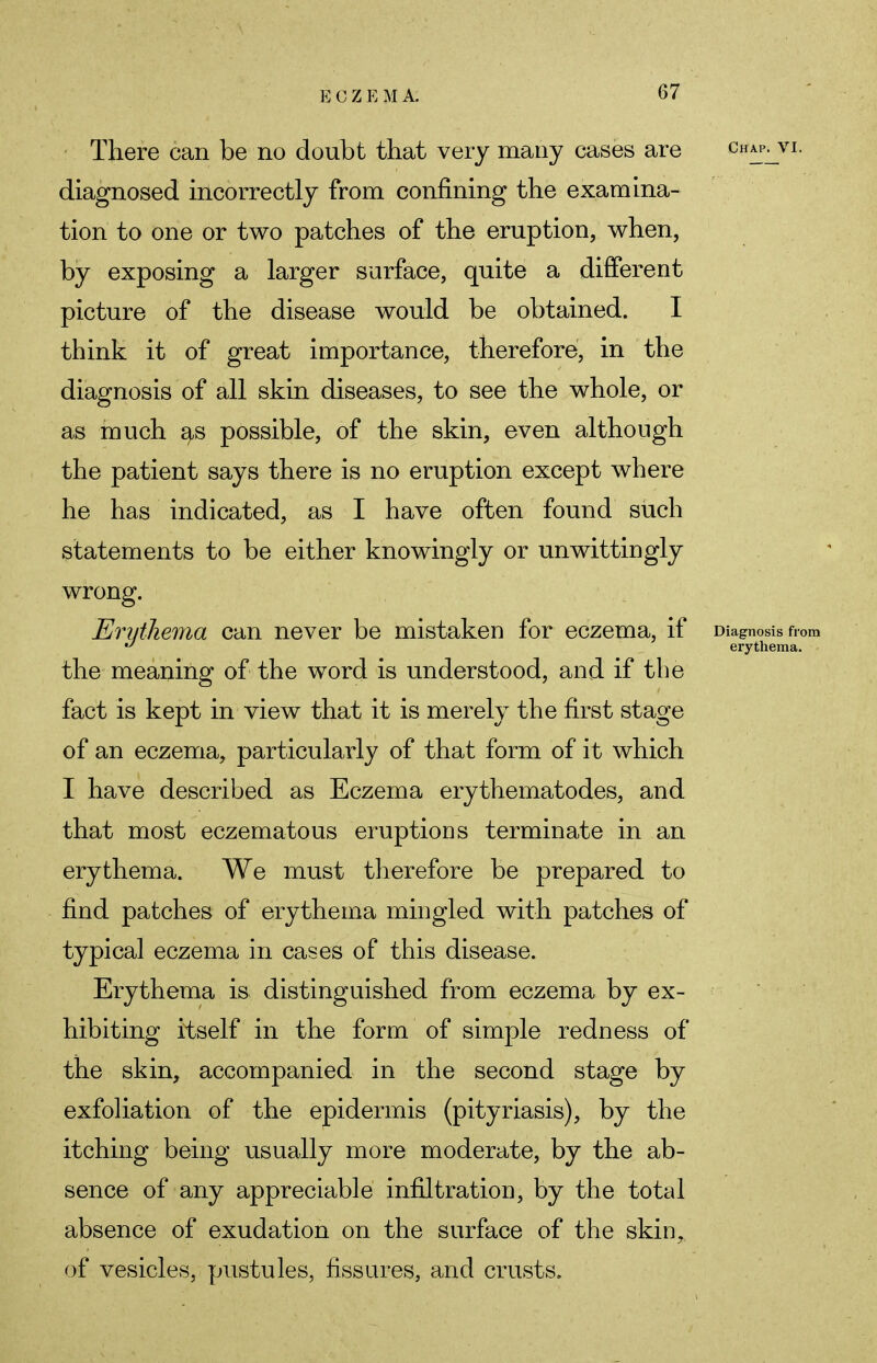 There can be no doubt that very many cases are chap^vi. diagnosed incorrectly from confining the examina- tion to one or two patches of the eruption, when, by exposing a larger surface, quite a different picture of the disease would be obtained. I think it of great importance, therefore, in the diagnosis of all skin diseases, to see the whole, or as much as possible, of the skin, even although the patient says there is no eruption except where he has indicated, as I have often found such statements to be either knowingly or unwittingly wrong. Erythema can never be mistaken for eczema, if Diagnosis from ° erythema. the meaning of the word is understood, and if the fact is kept in view that it is merely the first stage of an eczema, particularly of that form of it which I have described as Eczema erythematodes, and that most eczematous eruptions terminate in an erythema. We must therefore be prepared to find patches of erythema mingled with patches of typical eczema in cases of this disease. Erythema is distinguished from eczema by ex- hibiting itself in the form of simple redness of the skin, accompanied in the second stage by exfoliation of the epidermis (pityriasis), by the itching being usually more moderate, by the ab- sence of any appreciable infiltration, by the total absence of exudation on the surface of the skin, of vesicles, pustules, fissures, and crusts.