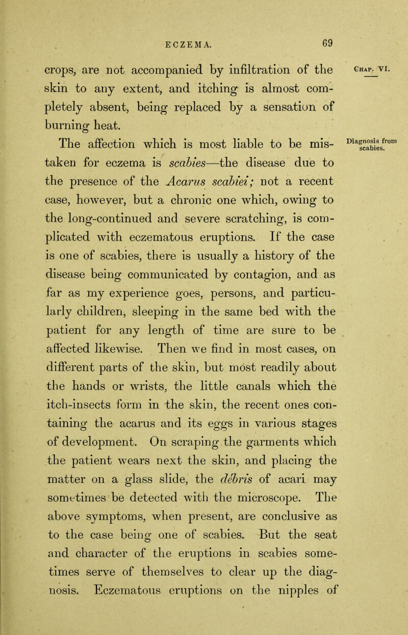 crops, are not accompanied by infiltration of the Ghap- skin to any extent, and itching is almost com- pletely absent, being replaced by a sensation of burning heat. The affection which is most liable to be mis- DiaSj; taken for eczema is scabies—the disease due to the presence of the Acarus scabiei; not a recent case, however, but a chronic one which, owing to the long-continued and severe scratching, is com- plicated with eczematous eruptions. If the case is one of scabies, there is usually a history of the disease being communicated by contagion, and as far as my experience goes, persons, and particu- larly children, sleeping in the same bed with the patient for any length of time are sure to be affected likewise. Then we find in most cases, on different parts of the skin, but most readily about the hands or wrists, the little canals which the itch-insects form in the skin, the recent ones con- taining the acarus and its eggs in various stages of development. On scraping the garments which the patient wears next the skin, and placing the matter on a glass slide, the debris of acari may sometimes be detected with the microscope. The above symptoms, when present, are conclusive as to the case being one of scabies. But the seat and character of the eruptions in scabies some- times serve of themselves to clear up the diag- nosis. Eczematous eruptions on the nipples of
