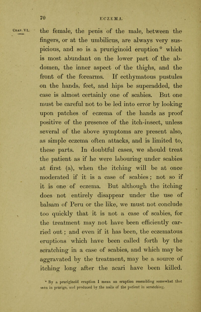 the female, the penis of the male, between the fingers, or at the umbilicus, are always very sus- picions, and so is a pruriginoid eruption* which is most abundant on the lower part of the ab- domen, the inner aspect of the thighs, and the front of the forearms. If ecthymatous pustules on the hands, feet, and hips be superadded, the case is almost certainly one of scabies. But one must be careful not to be led into error by looking upon patches of eczema of the hands as proof positive of the presence of the itch-insect, unless several of the above symptoms are present also, as simple eczema often attacks, and is limited to, these parts. In doubtful cases, we should treat the patient as if he were labouring under scabies at first (a), when the itching will be at once moderated if it is a case of scabies ; not so if it is one of eczema. But although the itching does not entirely disappear under the use of balsam of Peru or the like, we must not conclude too quickly that it is not a case of scabies, for the treatment may not have been efficiently car- ried out; and even if it has been, the eczematous eruptions which have been called forth by the scratching in a case of scabies, and which may be aggravated by the treatment, may be a source of itching long after the acari have been killed. * By a pruriginoid eruption I mean an eruption resembling somewhat that seen in prurigo, and produced by the nails of the patient in scratching.