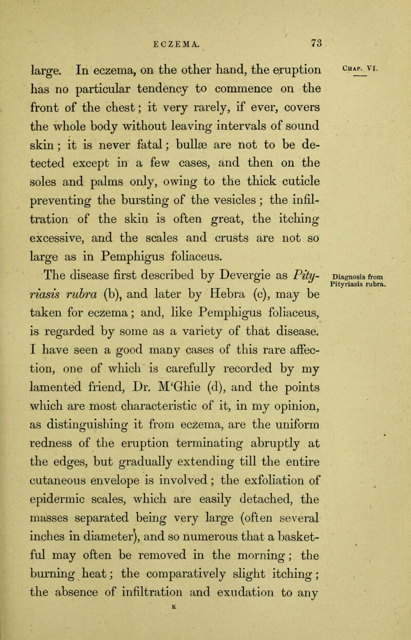 large. In eczema, on the other hand, the eruption chap, vi. has no particular tendency to commence on the front of the chest; it very rarely, if ever, covers the whole body without leaving intervals of sound skin; it is never fatal; bullae are not to be de- tected except in a few cases, and then on the soles and palms only, owing to the thick cuticle preventing the bursting of the vesicles; the infil- tration of the skin is often great, the itching excessive, and the scales and crusts are not so large as in Pemphigus foliaceus. The disease first described by Devergie as Pity- Diagnosis from Pityriasis rubra. riasis rubra (b), and later by Hebra (c), may be taken for eczema; and, like Pemphigus foliaceus, is regarded by some as a variety of that disease. I have seen a good many cases of this rare affec- tion, one of which is carefully recorded by my lamented friend, Dr. M'Ghie (d), and the points which are most characteristic of it, in my opinion, as distinguishing it from eczema, are the uniform redness of the eruption terminating abruptly at the edges, but gradually extending till the entire cutaneous envelope is involved; the exfoliation of epidermic scales, which are easily detached, the masses separated being very large (often several inches in diameter), and so numerous that a basket- ful may often be removed in the morning; the burning heat; the comparatively slight itching; the absence of infiltration and exudation to any K