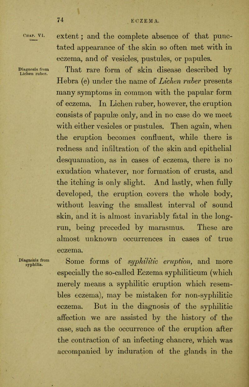 ohap^vi. extent; and the complete absence of that punc- tated appearance of the skin so often met with in eczema, and of vesicles, pustules, or papules. Diagnosis from That rare form of skin disease described by Lichen ruber. *> Hebra (e) under the name of Lichen ruber presents many symptoms in common with the papular form of eczema. In Lichen ruber, however, the eruption consists of papulae only, and in no case do we meet with either vesicles or pustules. Then again, when the eruption becomes confluent, while there is redness and infiltration of the skin and epithelial desquamation, as in cases of eczema, there is no exudation whatever, nor formation of crusts, and the itching is only slight. And lastly, when fully developed, the eruption covers the whole body, without leaving the smallest interval of sound skin, and it is almost invariably fatal in the long- run, being preceded by marasmus. These are almost unknown occurrences in cases of true eczema. DiaS^h!ii8fr)m Some forms of syphilitic eruption, and more especially the so-called Eczema syphiliticum (which merely means a syphilitic eruption which resem- bles eczema), may be mistaken for non-syphilitic eczema. But in the diagnosis of the syphilitic affection we are assisted by the history of the case, such as the occurrence of the eruption after the contraction of an infecting chancre, which was accompanied by induration of the glands in the