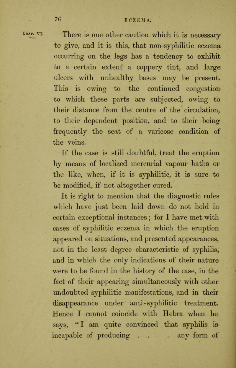 There is one other caution which it is necessary to give, and it is this, that non-syphilitic eczema occurring on the legs has a tendency to exhibit to a certain extent a coppery tint, and large ulcers with unhealthy bases may be present. This is owing to the continued congestion to which these parts are subjected, owing to their distance from the centre of the circulation, to their dependent position, and to their being frequently the seat of a varicose condition of the veins. If the case is still doubtful, treat the eruption by means of localized mercurial vapour baths or the like, when, if it is syphilitic, it is sure to be modified, if not altogether cured. It is right to mention that the diagnostic rules which have just been laid down do not hold in certain exceptional instances; for I have met with cases of syphilitic eczema in which the eruption appeared on situations, and presented appearances, not in the least degree characteristic of syphilis, and in which the only indications of their nature were to be found in the history of the case, in the fact of their appearing simultaneously with other undoubted syphilitic manifestations, and in their disappearance under anti-syphilitic treatment. Hence I cannot coincide with Hebra when he says, I am quite convinced that syphilis is incapable of producing . . . . any form of