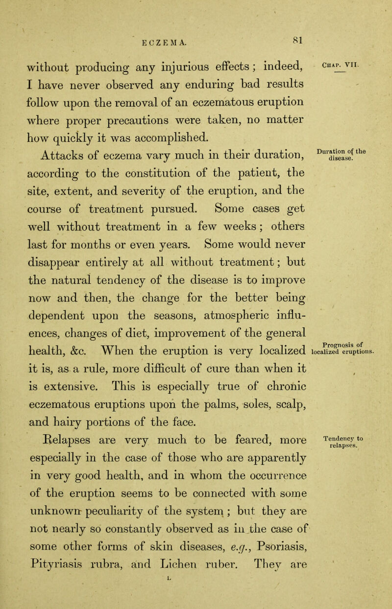 without producing any injurious effects; indeed, ciup^vii. I have never observed any enduring bad results follow upon the removal of an eczematous eruption where proper precautions were taken, no matter how quickly it was accomplished. Attacks of eczema vary much in their duration, Du,*^sease!the according to the constitution of the patient, the site, extent, and severity of the eruption, and the course of treatment pursued. Some cases get well without treatment in a few weeks; others last for months or even years. Some would never disappear entirely at all without treatment; but the natural tendency of the disease is to improve now and then, the change for the better being dependent upon the seasons, atmospheric influ- ences, changes of diet, improvement of the general health, &c. When the eruption is very localized localized eruptions it is, as a rule, more difficult of cure than when it is extensive. This is especially true of chronic eczematous eruptions upon the palms, soles, scalp, and hairy portions of the face. Relapses are very much to be feared, more TerefaepSce5st0 especially in the case of those who are apparently in very good health, and in whom the occurrence of the eruption seems to be connected with some unknown peculiarity of the system ; but they are not nearly so constantly observed as in the case of some other forms of skin diseases, e.g., Psoriasis, Pityriasis rubra, and Lichen ruber. They are
