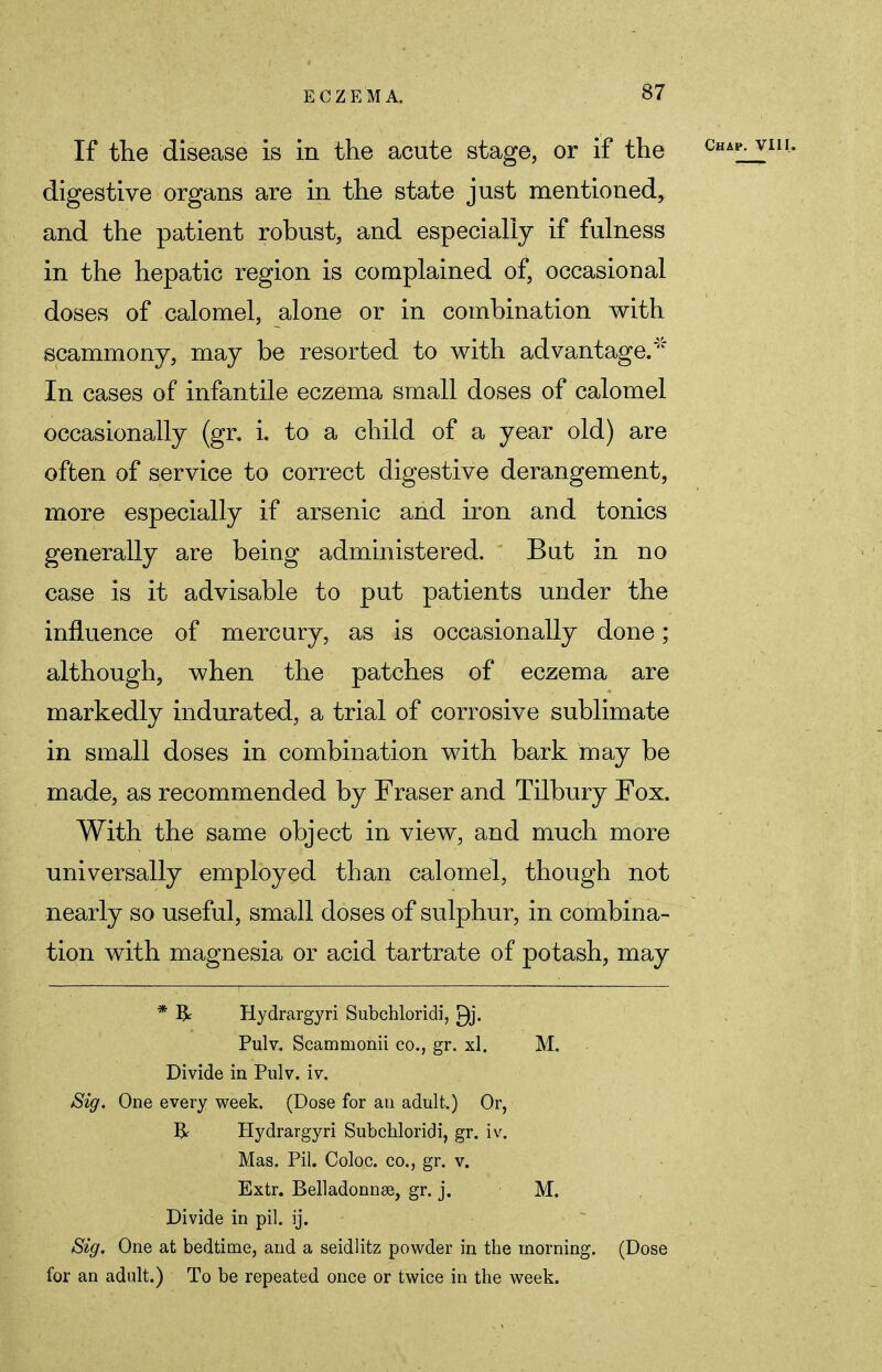 If the disease is in the acute stage, or if the digestive organs are in the state just mentioned, and the patient robust, and especially if fulness in the hepatic region is complained of, occasional doses of calomel, alone or in combination with scammony, may be resorted to with advantage/''5* In cases of infantile eczema small doses of calomel occasionally (gr. i. to a child of a year old) are often of service to correct digestive derangement, more especially if arsenic and iron and tonics generally are being administered. But in no case is it advisable to put patients under the influence of mercury, as is occasionally done; although, when the patches of eczema are markedly indurated, a trial of corrosive sublimate in small doses in combination with bark may be made, as recommended by Fraser and Tilbury Fox. With the same object in view, and much more universally employed than calomel, though not nearly so useful, small doses of sulphur, in combina- tion with magnesia or acid tartrate of potash, may * R Hydrargyri Subchloridi, Pulv. Scamnionii co., gr. xl. M. Divide in Pulv. iv. Sig. One every week. (Dose for an adult.) Or, R Hydrargyri Subchloridi, gr. iv. Mas. Pil. Coloc. co., gr. v. Extr. Belladonnas, gr. j. M. Divide in pil. ij. Sig. One at bedtime, and a seidlitz powder in the morning. (Dose for an adult.) To be repeated once or twice in the week.