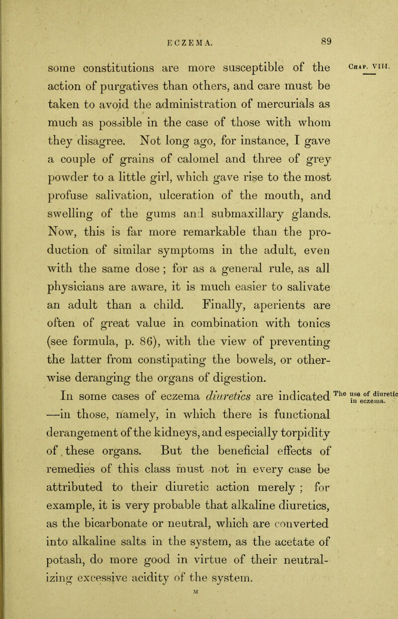 some constitutions are more susceptible of the ch*p. vim. action of purgatives than others, and care must be taken to avoid the administration of mercurials as much as possible in the case of those with whom they disagree. Not long ago, for instance, I gave a couple of grains of calomel and three of grey powder to a little girl, which gave rise to the most profuse salivation, ulceration of the mouth, and swelling of the gums and submaxillary glands. Now, this is far more remarkable than the pro- duction of similar symptoms in the adult, even with the same dose ; for as a general rule, as a]l physicians are aware, it is much easier to salivate an adult than a child. Finally, aperients are often of great value in combination with tonics (see formula, p. 86), with the view of preventing the latter from constipating the bowels, or other- wise deranging the organs of digestion. In some cases of eczema diuretics are indicated The ?f °LSre1 —in those, namely, in which there is functional derangement of the kidneys, and especially torpidity of.these organs. But the beneficial effects of remedies of this class must not in every case be attributed to their diuretic action merely ; for example, it is very probable that alkaline diuretics, as the bicarbonate or neutral, which are converted into alkaline salts in the system, as the acetate of potash, do more good in virtue of their neutral- izing excessive acidity of the system.