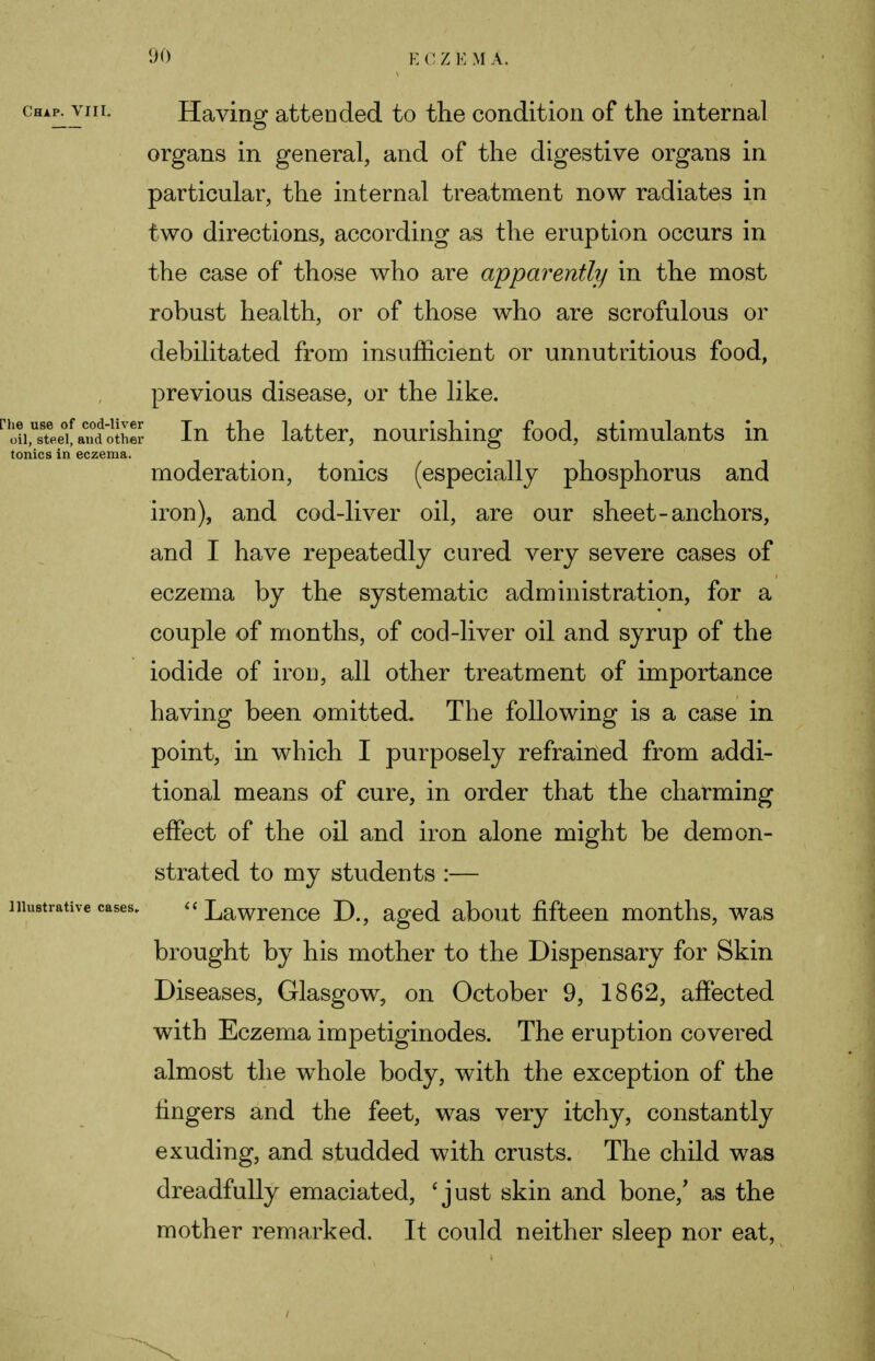 Chap. VIII. Having attended to the condition of the internal organs in general, and of the digestive organs in particular, the internal treatment now radiates in two directions, according as the eruption occurs in the case of those who are apparently in the most robust health, or of those who are scrofulous or debilitated from insufficient or unnutritious food, previous disease, or the like. iii,usteeef an°dothS In the latter, nourishing food, stimulants in tonics in eczema. moderation, tonics (especially phosphorus and iron), and cod-liver oil, are our sheet-anchors, and I have repeatedly cured very severe cases of eczema by the systematic administration, for a couple of months, of cod-liver oil and syrup of the iodide of iron, all other treatment of importance having been omitted. The following is a case in point, in which I purposely refrained from addi- tional means of cure, in order that the charming effect of the oil and iron alone might be demon- strated to my students :— illustrative cases. « Lawrence D., aged about fifteen months, was brought by his mother to the Dispensary for Skin Diseases, Glasgow, on October 9, 1862, affected with Eczema impetiginodes. The eruption covered almost the whole body, with the exception of the lingers and the feet, was very itchy, constantly exuding, and studded with crusts. The child was dreadfully emaciated, ' just skin and bone/ as the mother remarked. It could neither sleep nor eat,