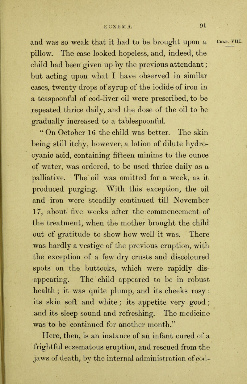 and was so weak that it had to be brought upon a pillow. The case looked hopeless, and, indeed, the child had been given up by the previous attendant; but acting upon what I have observed in similar cases, twenty drops of syrup of the iodide of iron in a teaspoonful of cod-liver oil were prescribed, to be repeated thrice daily, and the dose of the oil to be gradually increased to a tablespoonful.  On October 16 the child was better. The skin being still itchy, however, a lotion of dilute hydro- cyanic acid, containing fifteen minims to the ounce of water, was ordered, to be used thrice daily as a palliative. The oil was omitted for a week, as it produced purging. With this exception, the oil and iron were steadily continued till November 17, about five weeks after the commencement of the treatment, when the mother brought the child out of gratitude to show how well it was. There was hardly a vestige of the previous eruption, with the exception of a few dry crusts and discoloured spots on the buttocks, which were rapidly dis- appearing. The child appeared to be in robust health ; it was quite plump, and its cheeks rosy ; its skin soft and white; its appetite very good ; and its sleep sound and refreshing. The medicine was to be continued for another month. Here, then, is an instance of an infant cured of a frightful eczematous eruption, and rescued from the jaws of death, by the internal administration of cod-
