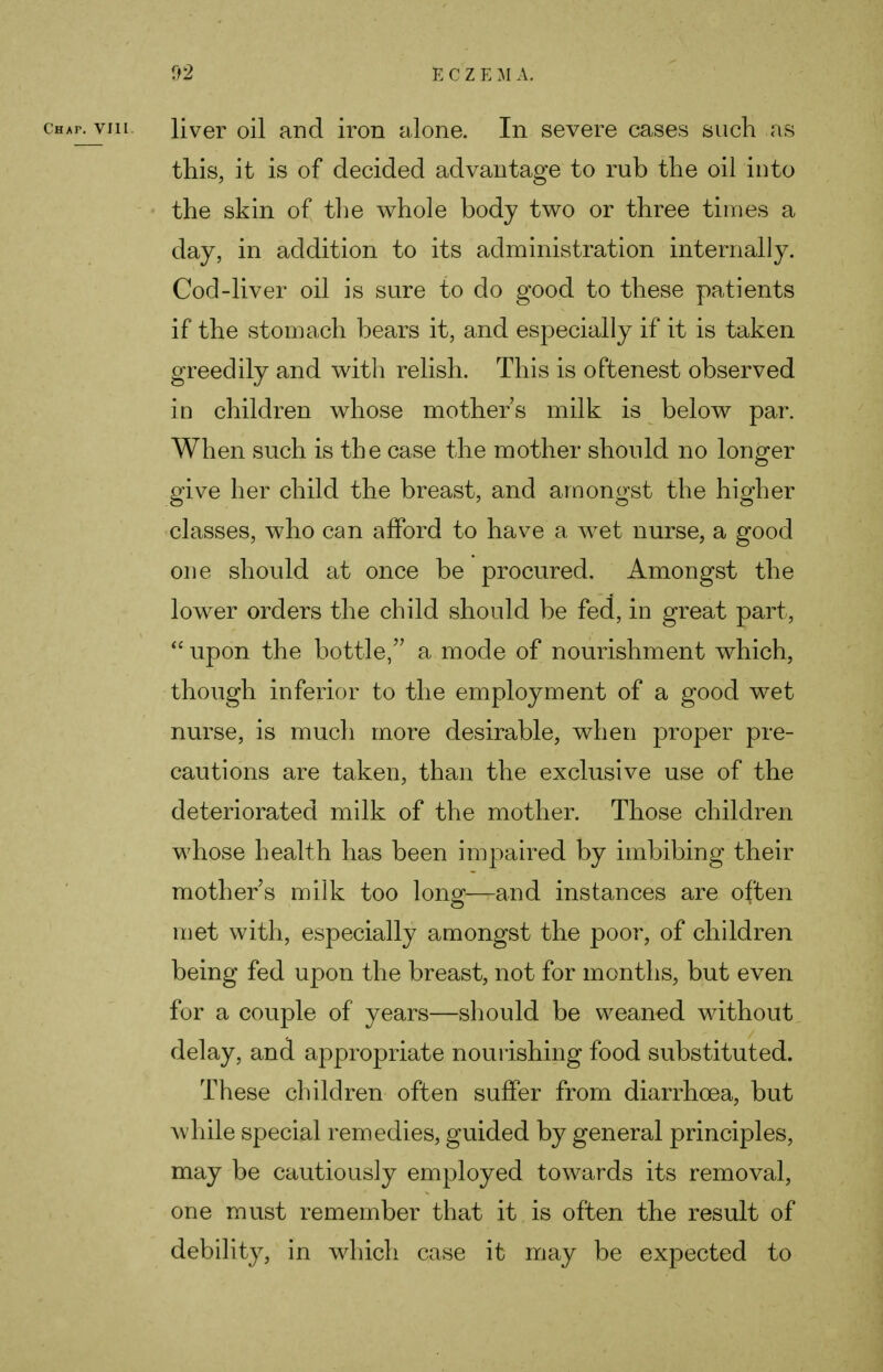chap, vjil. liver oil and iron alone. In severe cases such as this, it is of decided advantage to rub the oil into the skin of the whole body two or three times a day, in addition to its administration internally. Cod-liver oil is sure to do good to these patients if the stomach bears it, and especially if it is taken greedily and with relish. This is oftenest observed in children whose mothers milk is below par. When such is the case the mother should no longer give her child the breast, and amongst the higher classes, who can afford to have a wet nurse, a good one should at once be procured. Amongst the lower orders the child should be fed, in great part,  upon the bottle, a mode of nourishment which, though inferior to the employment of a good wet nurse, is much more desirable, when proper pre- cautions are taken, than the exclusive use of the deteriorated milk of the mother. Those children whose health has been impaired by imbibing their mother's milk too long—and instances are often met with, especially amongst the poor, of children being fed upon the breast, not for months, but even for a couple of years—should be weaned without delay, and appropriate nourishing food substituted. These children often suffer from diarrhoea, but while special remedies, guided by general principles, may be cautiously employed towards its removal, one must remember that it is often the result of debility, in which case it may be expected to