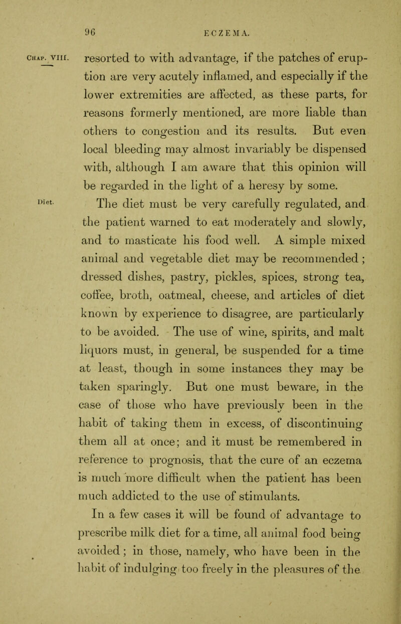 chap, vm. resorted to with advantage, if the patches of erup- tion are very acutely inflamed, and especially if the lower extremities are affected, as these parts, for reasons formerly mentioned, are more liable than others to congestion and its results. But even local bleeding may almost invariably be dispensed with, although I am aware that this opinion will be regarded in the light of a heresy by some. Diet. The diet must be very carefully regulated, and. the patient wrarned to eat moderately and slowly, and to masticate his food well. A simple mixed animal and vegetable diet may be recommended; dressed dishes, pastry, pickles, spices, strong tea, coffee, broth, oatmeal, cheese, and articles of diet known by experience to disagree, are particularly to be avoided. The use of wine, spirits, and malt liquors must, in general, be suspended for a time at least, though in some instances they may be taken sparingly. But one must beware, in the case of those who have previously been in the habit of taking them in excess, of discontinuing them all at once; and it must be remembered in reference to prognosis, that the cure of an eczema is much more difficult when the patient has been much addicted to the use of stimulants. In a few cases it will be found of advantage to prescribe milk diet for a time, all animal food being avoided; in those, namely, who have been in the habit of indulging too freely in the pleasures of the