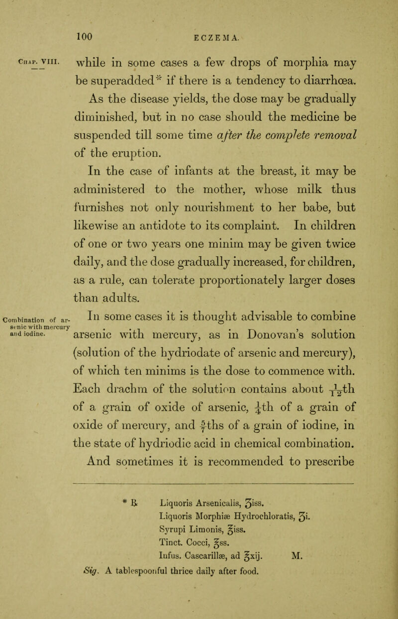 chap. vm. while in some cases a few drops of morphia may be superadded if there is a tendency to diarrhoea. As the disease yields, the dose may be gradually diminished, but in no case should the medicine be suspended till some time after the complete removal of the eruption. In the case of infants at the breast, it may be administered to the mother, whose milk thus furnishes not only nourishment to her babe, but likewise an antidote to its complaint. In children of one or two years one minim may be given twice daily, and the dose gradually increased, for children, as a rule, can tolerate proportionately larger doses than adults. combination of ar- I11 some cases it is thought advisable to combine si nic with mercury . . and iodine. arsenic with mercury, as m Donovans solution (solution of the hydriodate of arsenic and mercury), of which ten minims is the dose to commence with. Each drachm of the solution contains about y^th of a grain of oxide of arsenic, ^th of a grain of oxide of mercury, and f ths of a grain of iodine, in the state of hydriodic acid in chemical combination. And sometimes it is recommended to prescribe * R Liquoris Arsenicalis, ^iss. Liquoris Morphise Hydrochloratis, 3i- S}Tupi Limonis, giss. Tinct. Cocci, §ss. Infus. Cascarillse, ad gxij. M. Sig. A tablespoonful thrice daily after food.