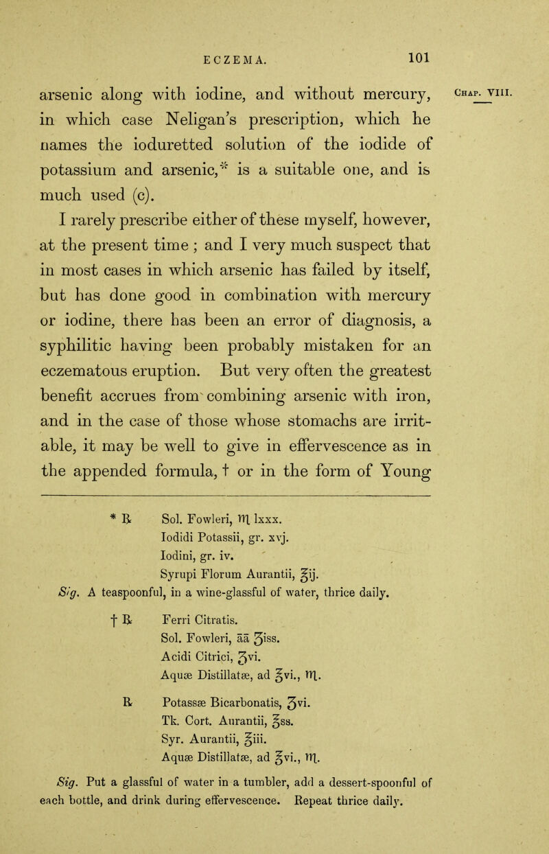 arsenic along with iodine, and without mercury, in which case Neligan's prescription, which he names the ioduretted solution of the iodide of potassium and arsenic,'''5 is a suitable one, and is much used (c). I rarely prescribe either of these myself, however, at the present time ; and I very much suspect that in most cases in which arsenic has failed by itself, but has done good in combination with mercury or iodine, there has been an error of diagnosis, a syphilitic having been probably mistaken for an eczematous eruption. But very often the greatest benefit accrues from combining arsenic with iron, and in the case of those whose stomachs are irrit- able, it may be well to give in effervescence as in the appended formula, t or in the form of Young * R Sol. Fowleri, TTl Ixxx. Iodidi Potassii, gr. xvj. Iodini, gr. iv. Syrupi Florum Aurantii, gij. Sig. A teaspoonful, in a wine-glassful of water, thrice daily. f R Ferri Citratis. Sol. Fowleri, aa tyss. Acidi Citrici, Jvi. Aquae Distillatse, ad gvi., YT[. R Potassse Bicarbonatis, ^vi. Tk. Cort. Aurantii, §ss. Syr. Aurantii, §iii. Aquae Distillatse, ad gvi., YY[. Sig. Put a glassful of water in a tumbler, add a dessert-spoonful of each bottle, and drink during effervescence. Repeat thrice daily.
