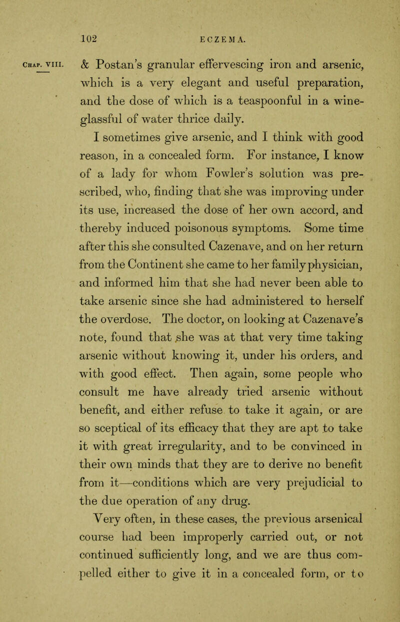 chap, viii. & Postan s granular effervescing iron and arsenic, which is a very elegant and useful preparation, and the dose of which is a teaspoonful in a wine- glassful of water thrice daily. I sometimes give arsenic, and I think with good reason, in a concealed form. For instance, I know of a lady for whom Fowler's solution was pre- scribed, who, fiuding that she was improving under its use, increased the dose of her own accord, and thereby induced poisonous symptoms. Some time after this she consulted Cazenave, and on her return from the Continent she came to her family physician, and informed him that she had never been able to take arsenic since she had administered to herself the overdose. The doctor, on looking at Cazenave's note, found that she was at that very time taking arsenic without knowing it, under his orders, and with good effect. Then again, some people who consult me have already tried arsenic without benefit, and either refuse to take it again, or are so sceptical of its efficacy that they are apt to take it with great irregularity, and to be convinced in their own minds that they are to derive no benefit from it—conditions which are very prejudicial to the due operation of any drug. Very often, in these cases, the previous arsenical course had been improperly carried out, or not continued sufficiently long, and we are thus com- pelled either to give it in a concealed form, or to