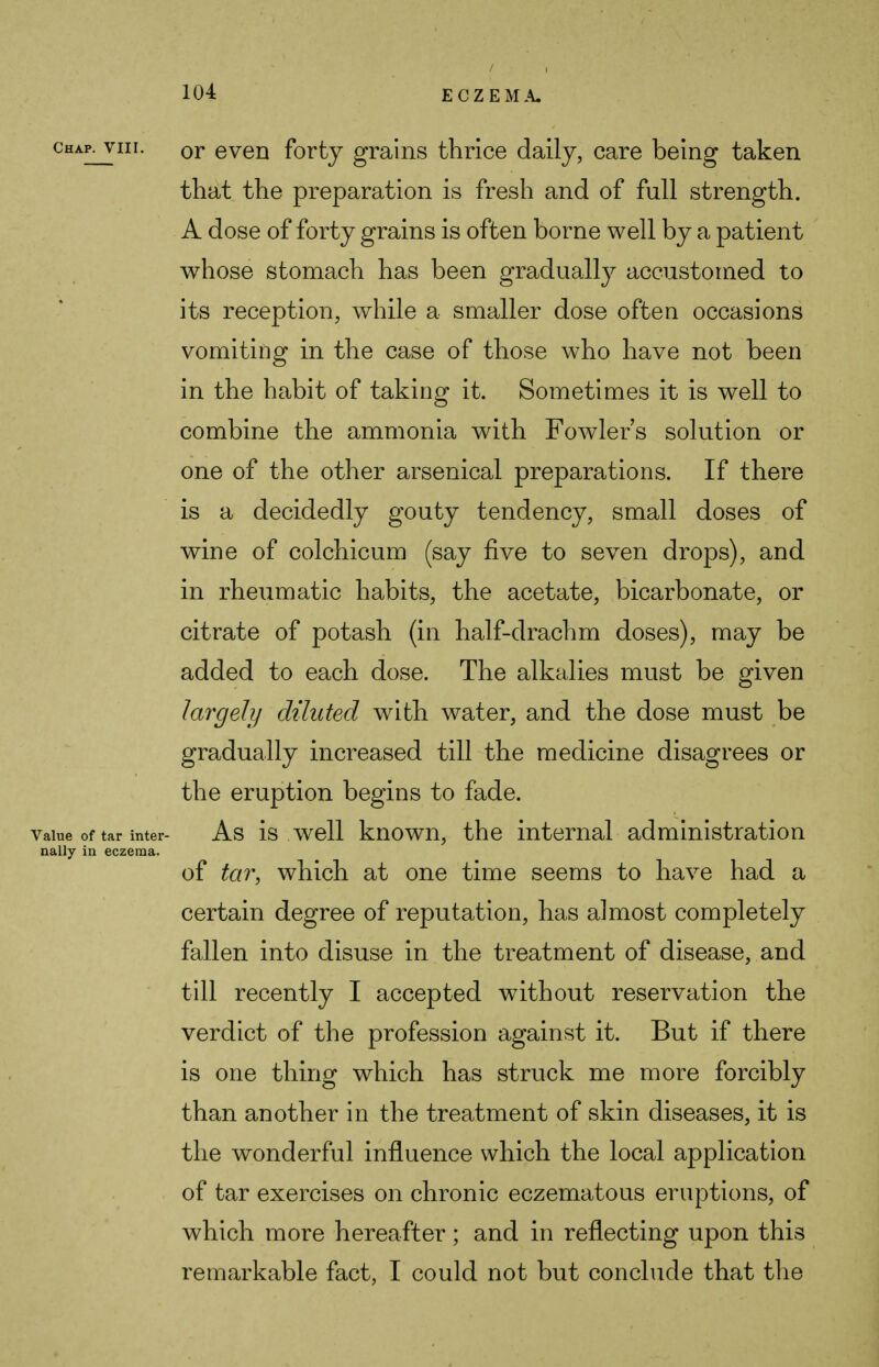 / chap^viii. or even forty grains thrice daily, care being taken that the preparation is fresh and of full strength. A dose of forty grains is often borne well by a patient whose stomach has been gradually accustomed to its reception, while a smaller dose often occasions vomiting in the case of those who have not been in the habit of taking it. Sometimes it is well to combine the ammonia with Fowlers solution or one of the other arsenical preparations. If there is a decidedly gouty tendency, small doses of wine of colchicum (say five to seven drops), and in rheumatic habits, the acetate, bicarbonate, or citrate of potash (in half-drachm doses), may be added to each dose. The alkalies must be given largely diluted with water, and the dose must be gradually increased till the medicine disagrees or the eruption begins to fade. Value of tar inter- As is well known, the internal administration nally in eczema. of tar, which at one time seems to have had a certain degree of reputation, has almost completely fallen into disuse in the treatment of disease, and till recently I accepted without reservation the verdict of the profession against it. But if there is one thing which has struck me more forcibly than another in the treatment of skin diseases, it is the wonderful influence which the local application of tar exercises on chronic eczematous eruptions, of which more hereafter; and in reflecting upon this remarkable fact, I could not but conclude that the