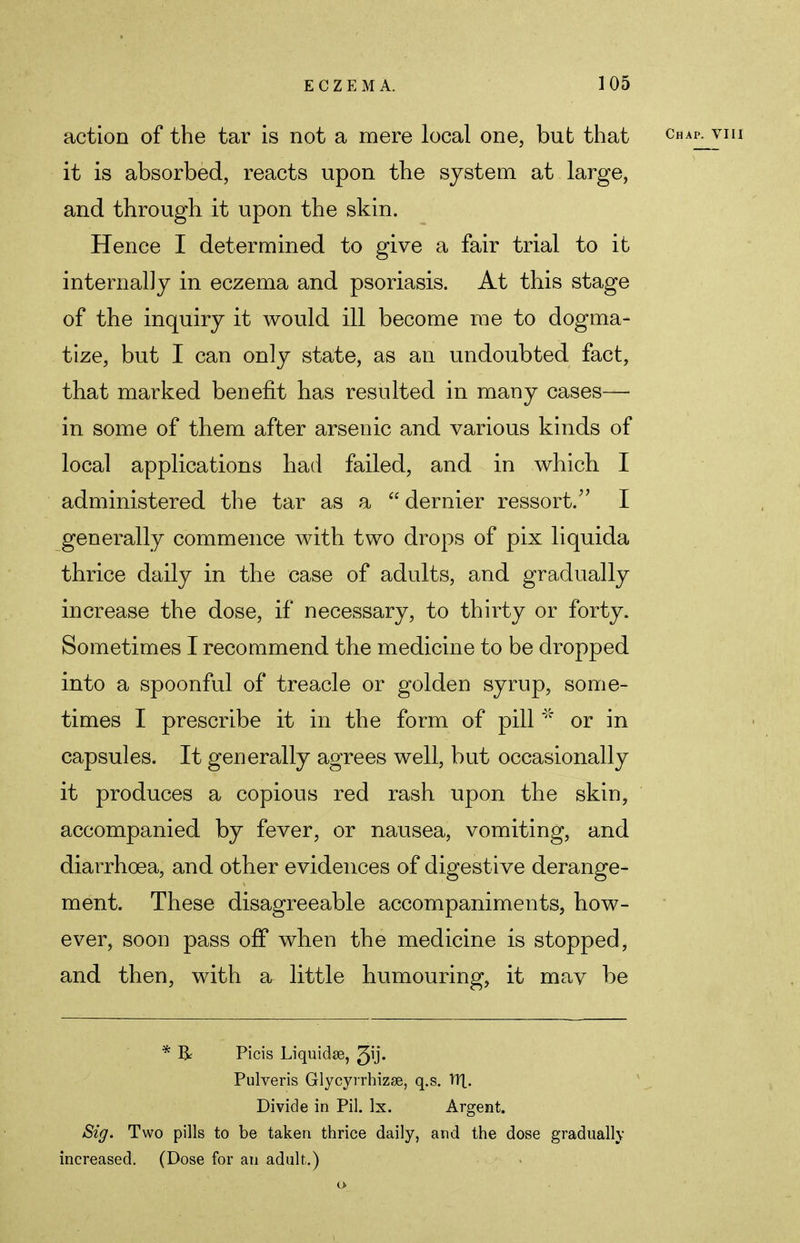 action of the tar is not a mere local one, bub that it is absorbed, reacts upon the system at large, and through it upon the skin. Hence I determined to give a fair trial to it internally in eczema and psoriasis. At this stage of the inquiry it would ill become me to dogma- tize, but I can only state, as an undoubted fact, that marked benefit has resulted in many cases— in some of them after arsenic and various kinds of local applications had failed, and in which I administered the tar as a  dernier ressort. I generally commence with two drops of pix liquida thrice daily in the case of adults, and gradually increase the dose, if necessary, to thirty or forty. Sometimes I recommend the medicine to be dropped into a spoonful of treacle or golden syrup, some- times I prescribe it in the form of pill * or in capsules. It generally agrees well, but occasionally it produces a copious red rash upon the skin, accompanied by fever, or nausea, vomiting, and diarrhoea, and other evidences of digestive derange- ment. These disagreeable accompaniments, how- ever, soon pass off when the medicine is stopped, and then, with a little humouring, it may be * & Picis Liquidse, Jij. Pulveris Glycyrrhizse, q.s. HI. Divide in Pil. lx. Argent. Sig. Two pills to be taken thrice daily, and the dose gradually increased. (Dose for an adult.)