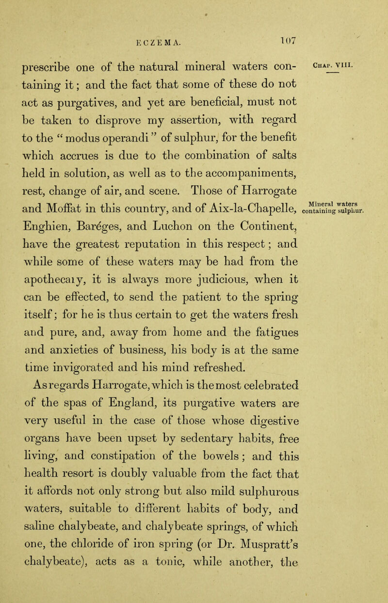 prescribe one of the natural mineral waters con- Chap- vnl- taining it; and the fact that some of these do not act as purgatives, and yet are beneficial, must not be taken to disprove my assertion, with regard to the  modus operandi of sulphur, for the benefit which accrues is due to the combination of salts held in solution, as well as to the accompaniments, rest, change of air, and scene. Those of Harrogate and Moffat in this country, and of Aix-la-Chapelle, containingTiplur. Enghien, Bareges, and Luchon on the Continent, have the greatest reputation in this respect; and while some of these waters may be had from the apothecaiy, it is always more judicious, when it can be effected, to send the patient to the spring itself; for he is thus certain to get the waters fresh and pure, and, away from home and the fatigues and anxieties of business, his body is at the same time invigorated and his mind refreshed. As regards Harrogate, which is the most celebrated of the spas of England, its purgative waters are very useful in the case of those whose digestive organs have been upset by sedentary habits, free living, and constipation of the bowels; and this health resort is doubly valuable from the fact that it affords not only strong but also mild sulphurous waters, suitable to different habits of body, and saline chalybeate, and chalybeate springs, of which one, the chloride of iron spring (or Dr. Muspratt's chalybeate), acts as a tonic, while another, the
