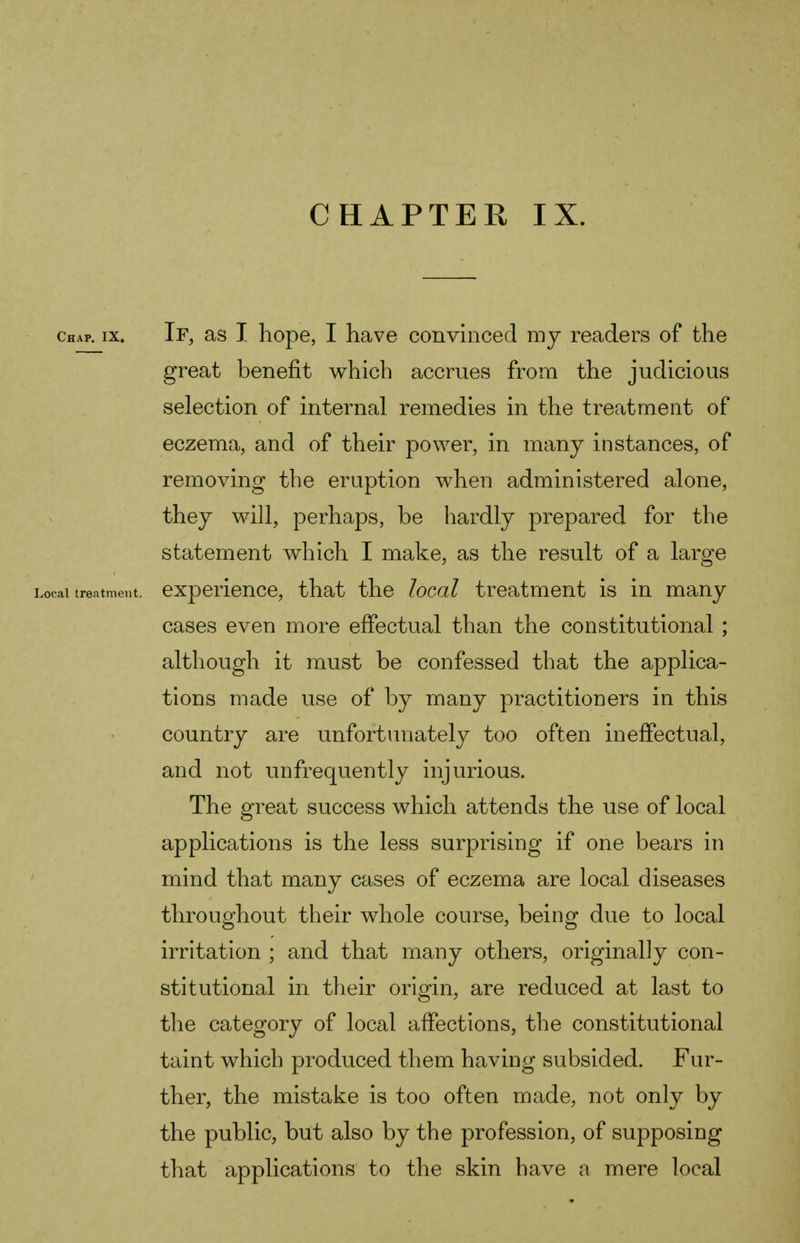 chap. ix. If, as I hope, I have convinced my readers of the great benefit which accrues from the judicious selection of internal remedies in the treatment of eczema, and of their power, in many instances, of removing the eruption when administered alone, they will, perhaps, be hardly prepared for the statement which I make, as the result of a large Local treatment, experience, that the local treatment is in many cases even more effectual than the constitutional ; although it must be confessed that the applica- tions made use of by many practitioners in this country are unfortunately too often ineffectual, and not unfrequently injurious. The great success which attends the use of local applications is the less surprising if one bears in mind that many cases of eczema are local diseases throughout their whole course, being due to local irritation ; and that many others, originally con- stitutional in their origin, are reduced at last to the category of local affections, the constitutional taint which produced them having subsided. Fur- ther, the mistake is too often made, not only by the public, but also by the profession, of supposing that applications to the skin have a mere local