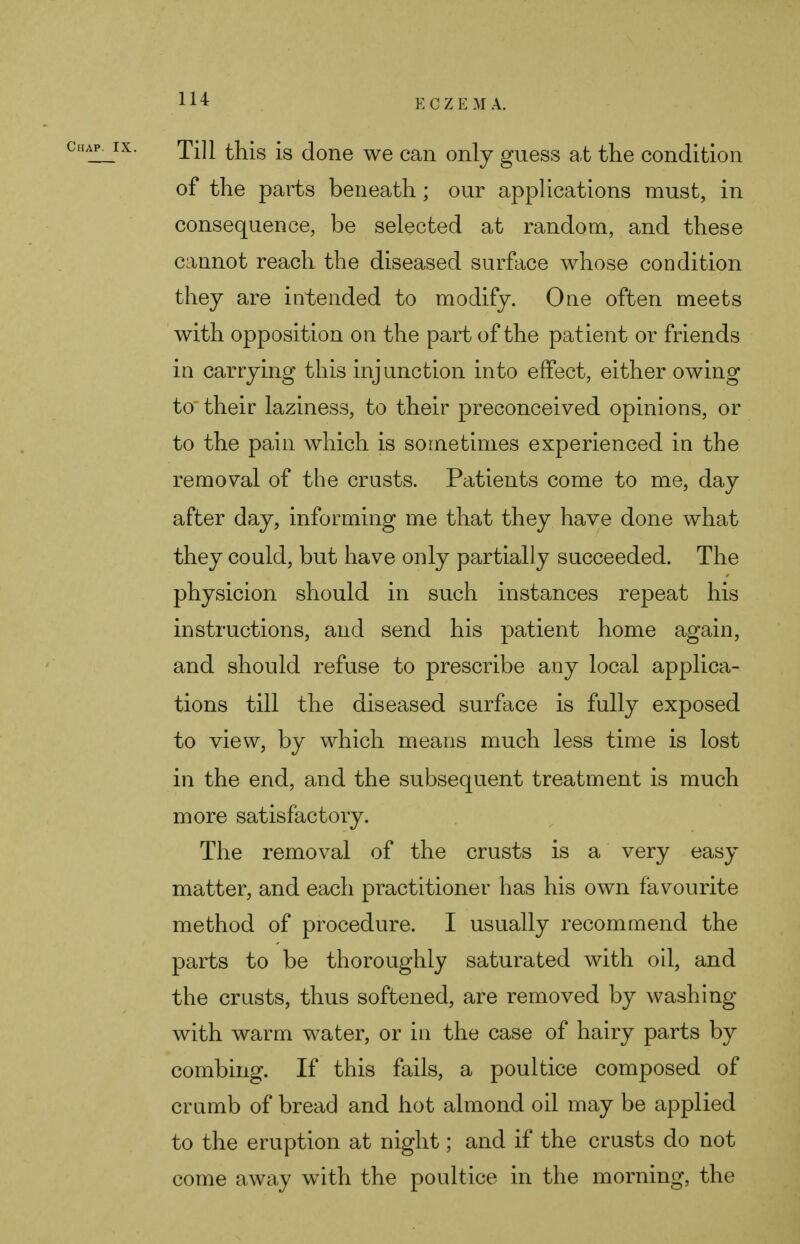 Till this is done we can only guess at the condition of the parts beneath ; our applications must, in consequence, be selected at random, and these cannot reach the diseased surface whose condition they are intended to modify. One often meets with opposition on the part of the patient or friends in carrying this injunction into effect, either owing to their laziness, to their preconceived opinions, or to the pain which is sometimes experienced in the removal of the crusts. Patients come to me, day after day, informing me that they have done what they could, but have only partially succeeded. The physicion should in such instances repeat his instructions, and send his patient home again, and should refuse to prescribe any local applica- tions till the diseased surface is fully exposed to view, by which means much less time is lost in the end, and the subsequent treatment is much more satisfactory. The removal of the crusts is a very easy matter, and each practitioner has his own favourite method of procedure. I usually recommend the parts to be thoroughly saturated with oil, and the crusts, thus softened, are removed by washing with warm water, or in the case of hairy parts by combing. If this fails, a poultice composed of crumb of bread and hot almond oil may be applied to the eruption at night; and if the crusts do not come away with the poultice in the morning, the