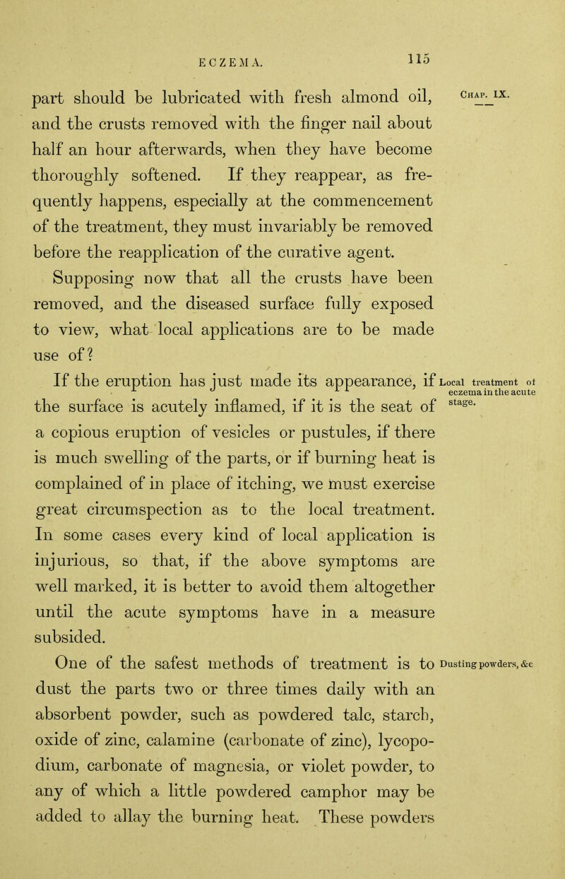 part should be lubricated with fresh almond oil, chap^ix. and the crusts removed with the ringer nail about half an hour afterwards, when they have become thoroughly softened. If they reappear, as fre- quently happens, especially at the commencement of the treatment, they must invariably be removed before the reapplication of the curative agent. Supposing now that all the crusts have been removed, and the diseased surface fully exposed to view, what local applications are to be made use of? If the eruption has iust made its appearance, if Local treatment ot L ° eczema in the acute the surface is acutely inflamed, if it is the seat of stage> a copious eruption of vesicles or pustules, if there is much swelling of the parts, or if burning heat is complained of in place of itching, we must exercise great circumspection as to the local treatment. In some cases every kind of local application is injurious, so that, if the above symptoms are well marked, it is better to avoid them altogether until the acute symptoms have in a measure subsided. One of the safest methods of treatment is to Dusting powders, &c dust the parts two or three times daily with an absorbent powder, such as powdered talc, starch, oxide of zinc, calamine (carbonate of zinc), lycopo- dium, carbonate of magnesia, or violet powder, to any of which a little powdered camphor may be added to allay the burning heat. These powders