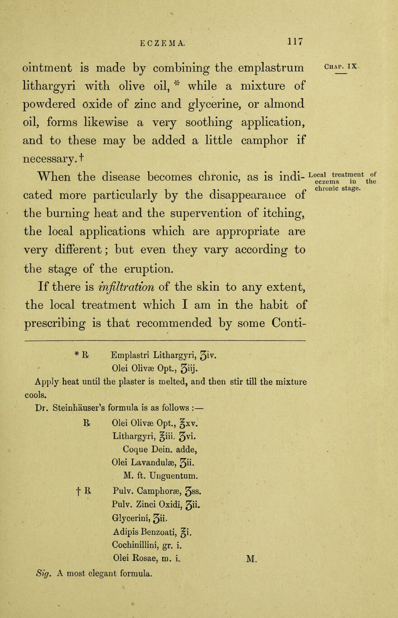 treatment eczema in chronic stage. ointment is made by combining the emplastrum chap, ix lithargyri with olive oil, * while a mixture of powdered oxide of zinc and glycerine, or almond oil, forms likewise a very soothing application, and to these may be added a little camphor if necessary.t When the disease becomes chronic, as is indi- Lopc^ cated more particularly by the disappearance of the burning heat and the supervention of itching, the local applications which are appropriate are very different; but even they vary according to the stage of the eruption. If there is infiltration of the skin to any extent, the local treatment which I am in the habit of prescribing is that recommended by some Conti- * R Emplastri Lithargyri, ^iv. Olei Olivse Opt., 3iij. Apply heat until the plaster is melted, and then stir till the mixture cools. Dr. Steinhauser's formula is as follows :— R Olei Olivse Opt., gxv. Lithargyri, §iii. ^vi. Coque Dein. adde, Olei Lavandulae, fin. M. ft. Uriguentum. f R. Pulv. Camphorse, 5ss. Pulv. Zinci Oxidi, 3ii. Glycerini, 3ii- Adipis Benzoati, ^i. Cochinillini, gr. i. Olei Rosae, m. i. M. Sig. A most elegant formula.