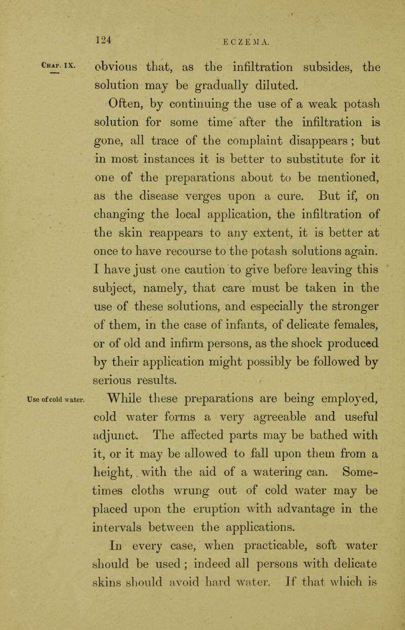 chap. ik. obvious that, as the infiltration subsides, the solution may be gradually diluted. Often, by continuing the use of a weak potash solution for some time after the infiltration is gone, all trace of the complaint disappears ; but in most instances it is better to substitute for it one of the preparations about to be mentioned, as the disease verges upon a cure. But if, on changing the local application, the infiltration of the skin reappears to any extent, it is better at once to have recourse to the potash solutions again. I have just one caution to give before leaving this subject, namely, that care must be taken in the use of these solutions, and especially the stronger of them, in the case of infants, of delicate females, or of old and infirm persons, as the shock produced by their application might possibly be followed by serious results. use of cow water. While these preparations are being employed, cold water forms a very agreeable and useful adjunct. The affected parts may be bathed with it, or it may be allowed to fall upon them from a height,. with the aid of a watering can. Some- times cloths wrung out of cold water may be placed upon the eruption with advantage in the intervals between the applications. In every case, when practicable, soft water should be used ; indeed all persons with delicate skins should avoid hard water. If that which is